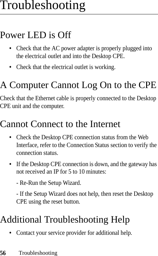 56TroubleshootingTroubleshootingPower LED is Off•Check that the AC power adapter is properly plugged into the electrical outlet and into the Desktop CPE.•Check that the electrical outlet is working.A Computer Cannot Log On to the CPECheck that the Ethernet cable is properly connected to the Desktop CPE unit and the computer.Cannot Connect to the Internet•Check the Desktop CPE connection status from the Web Interface, refer to the Connection Status section to verify the connection status.•If the Desktop CPE connection is down, and the gateway has not received an IP for 5 to 10 minutes:- Re-Run the Setup Wizard.- If the Setup Wizard does not help, then reset the Desktop CPE using the reset button. Additional Troubleshooting Help•Contact your service provider for additional help.