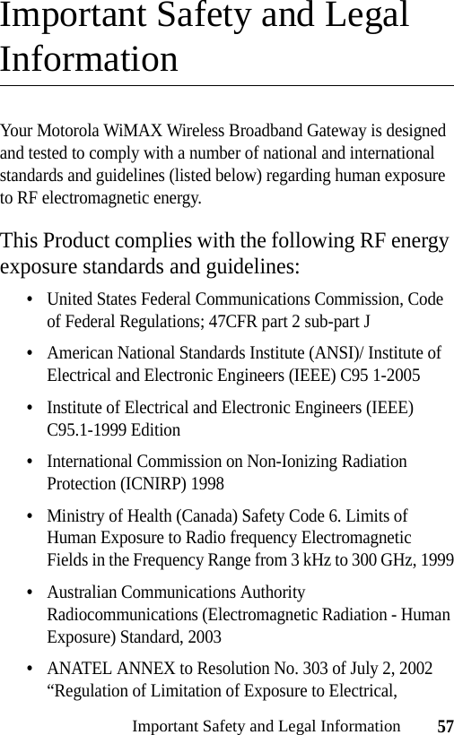 57Important Safety and Legal InformationImportant Safety and Legal InformationYour Motorola WiMAX Wireless Broadband Gateway is designed and tested to comply with a number of national and international standards and guidelines (listed below) regarding human exposure to RF electromagnetic energy.This Product complies with the following RF energy exposure standards and guidelines:•United States Federal Communications Commission, Code of Federal Regulations; 47CFR part 2 sub-part J•American National Standards Institute (ANSI)/ Institute of Electrical and Electronic Engineers (IEEE) C95 1-2005•Institute of Electrical and Electronic Engineers (IEEE) C95.1-1999 Edition•International Commission on Non-Ionizing Radiation Protection (ICNIRP) 1998•Ministry of Health (Canada) Safety Code 6. Limits of Human Exposure to Radio frequency Electromagnetic Fields in the Frequency Range from 3 kHz to 300 GHz, 1999•Australian Communications Authority Radiocommunications (Electromagnetic Radiation - Human Exposure) Standard, 2003•ANATEL ANNEX to Resolution No. 303 of July 2, 2002 “Regulation of Limitation of Exposure to Electrical, 