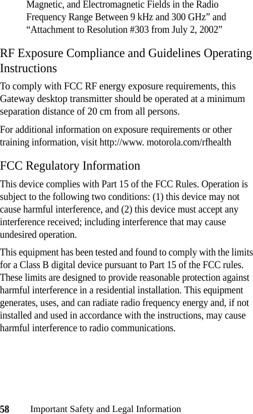 58Important Safety and Legal InformationMagnetic, and Electromagnetic Fields in the Radio Frequency Range Between 9 kHz and 300 GHz” and “Attachment to Resolution #303 from July 2, 2002”RF Exposure Compliance and Guidelines Operating InstructionsTo comply with FCC RF energy exposure requirements, this Gateway desktop transmitter should be operated at a minimum separation distance of 20 cm from all persons.For additional information on exposure requirements or other training information, visit http://www. motorola.com/rfhealthFCC Regulatory InformationThis device complies with Part 15 of the FCC Rules. Operation is subject to the following two conditions: (1) this device may not cause harmful interference, and (2) this device must accept any interference received; including interference that may cause undesired operation.This equipment has been tested and found to comply with the limits for a Class B digital device pursuant to Part 15 of the FCC rules. These limits are designed to provide reasonable protection against harmful interference in a residential installation. This equipment generates, uses, and can radiate radio frequency energy and, if not installed and used in accordance with the instructions, may cause harmful interference to radio communications.
