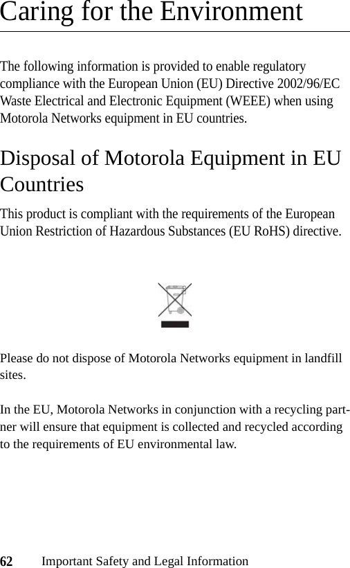 62Important Safety and Legal InformationCaring for the EnvironmentThe following information is provided to enable regulatory compliance with the European Union (EU) Directive 2002/96/EC Waste Electrical and Electronic Equipment (WEEE) when using Motorola Networks equipment in EU countries.Disposal of Motorola Equipment in EU CountriesThis product is compliant with the requirements of the European Union Restriction of Hazardous Substances (EU RoHS) directive.Please do not dispose of Motorola Networks equipment in landfill sites.In the EU, Motorola Networks in conjunction with a recycling part-ner will ensure that equipment is collected and recycled according to the requirements of EU environmental law.