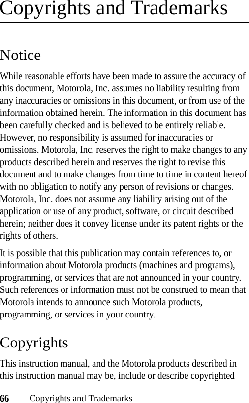 66Copyrights and TrademarksCopyrights and TrademarksNoticeWhile reasonable efforts have been made to assure the accuracy of this document, Motorola, Inc. assumes no liability resulting from any inaccuracies or omissions in this document, or from use of the information obtained herein. The information in this document has been carefully checked and is believed to be entirely reliable. However, no responsibility is assumed for inaccuracies or omissions. Motorola, Inc. reserves the right to make changes to any products described herein and reserves the right to revise this document and to make changes from time to time in content hereof with no obligation to notify any person of revisions or changes. Motorola, Inc. does not assume any liability arising out of the application or use of any product, software, or circuit described herein; neither does it convey license under its patent rights or the rights of others.It is possible that this publication may contain references to, or information about Motorola products (machines and programs), programming, or services that are not announced in your country. Such references or information must not be construed to mean that Motorola intends to announce such Motorola products, programming, or services in your country.CopyrightsThis instruction manual, and the Motorola products described in this instruction manual may be, include or describe copyrighted 