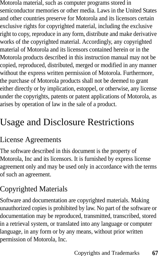 67Copyrights and TrademarksMotorola material, such as computer programs stored in semiconductor memories or other media. Laws in the United States and other countries preserve for Motorola and its licensors certain exclusive rights for copyrighted material, including the exclusive right to copy, reproduce in any form, distribute and make derivative works of the copyrighted material. Accordingly, any copyrighted material of Motorola and its licensors contained herein or in the Motorola products described in this instruction manual may not be copied, reproduced, distributed, merged or modified in any manner without the express written permission of Motorola. Furthermore, the purchase of Motorola products shall not be deemed to grant either directly or by implication, estoppel, or otherwise, any license under the copyrights, patents or patent applications of Motorola, as arises by operation of law in the sale of a product.Usage and Disclosure RestrictionsLicense AgreementsThe software described in this document is the property of Motorola, Inc and its licensors. It is furnished by express license agreement only and may be used only in accordance with the terms of such an agreement.Copyrighted MaterialsSoftware and documentation are copyrighted materials. Making unauthorized copies is prohibited by law. No part of the software or documentation may be reproduced, transmitted, transcribed, stored in a retrieval system, or translated into any language or computer language, in any form or by any means, without prior written permission of Motorola, Inc.