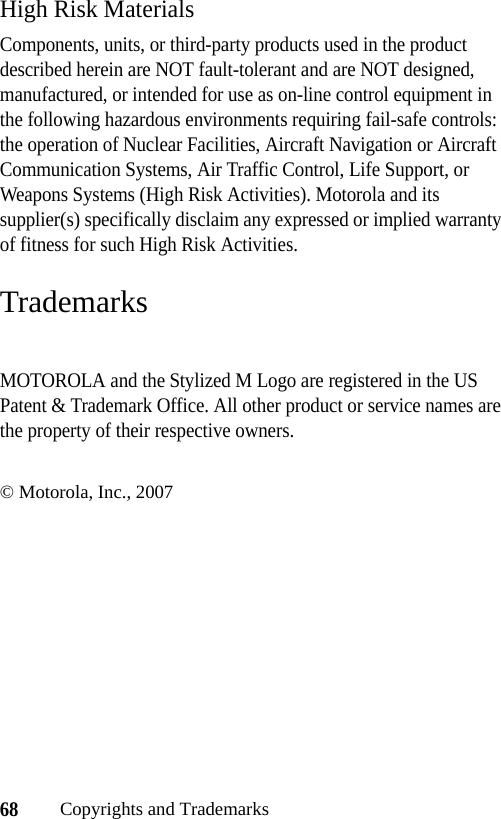 68Copyrights and TrademarksHigh Risk MaterialsComponents, units, or third-party products used in the product described herein are NOT fault-tolerant and are NOT designed, manufactured, or intended for use as on-line control equipment in the following hazardous environments requiring fail-safe controls: the operation of Nuclear Facilities, Aircraft Navigation or Aircraft Communication Systems, Air Traffic Control, Life Support, or Weapons Systems (High Risk Activities). Motorola and its supplier(s) specifically disclaim any expressed or implied warranty of fitness for such High Risk Activities.TrademarksMOTOROLA and the Stylized M Logo are registered in the US Patent &amp; Trademark Office. All other product or service names are the property of their respective owners.© Motorola, Inc., 2007