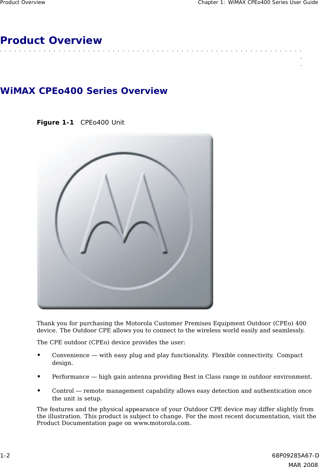 Product Overview Chapter 1: WiMAX CPEo400 Series User GuideProduct Overview■■■■■■■■■■■ ■■■■■■■■■■■■ ■■■■■■■■■■■■■ ■■■■■■■■■■■■■ ■■■■■■■■■■■■■■■WiMAX CPEo400 Series OverviewFigure 1-1 CPEo400 UnitThank you for purchasing the Motorola Customer Premises Equipment Outdoor (CPEo) 400device. The Outdoor CPE allows you to connect to the wireless world easily and seamlessly.The CPE outdoor (CPEo) device provides the user:•Convenience — with easy plug and play functionality. Flexible connectivity. Compactdesign.•Performance — high gain antenna providing Best in Class range in outdoor environment.•Control — remote management capability allows easy detection and authentication oncethe unit is setup.The features and the physical appearance of your Outdoor CPE device may differ slightly fromthe illustration. This product is subject to change. For the most recent documentation, visit theProduct Documentation page on www.motorola.com.1-2 68P09285A67-DMAR 2008
