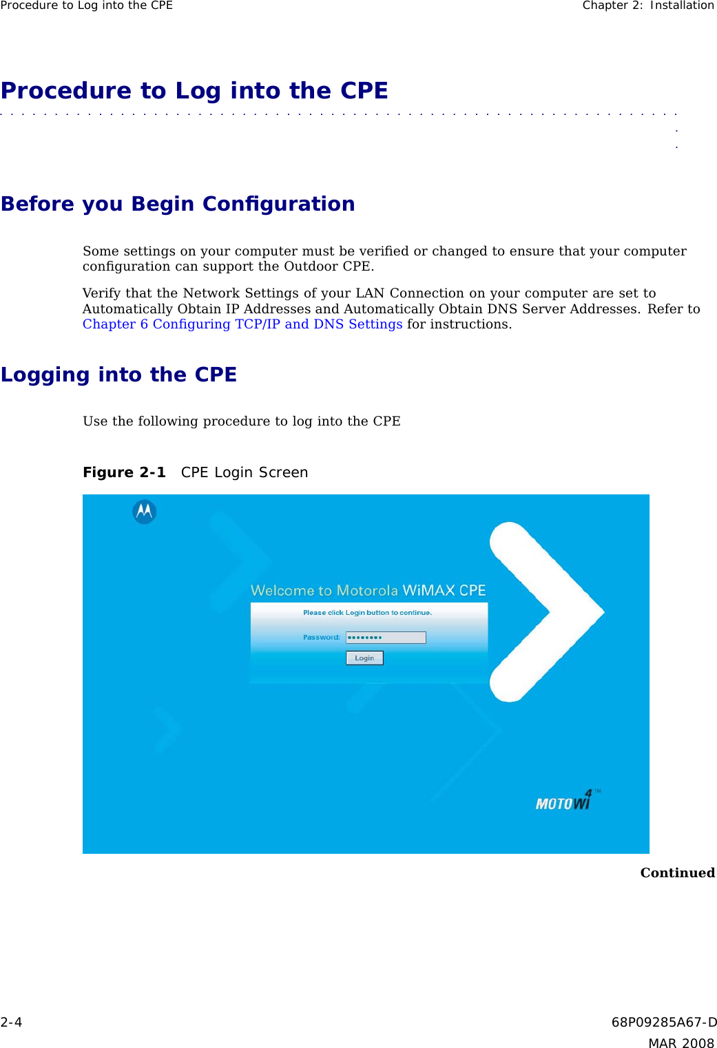 Procedure to Log into the CPE Chapter 2: InstallationProcedure to Log into the CPE■■■■■■■■■■■ ■■■■■■■■■■■■ ■■■■■■■■■■■■■ ■■■■■■■■■■■■■ ■■■■■■■■■■■■■■■Before you Begin ConﬁgurationSome settings on your computer must be veriﬁed or changed to ensure that your computerconﬁguration can support the Outdoor CPE.Verify that the Network Settings of your LAN Connection on your computer are set toAutomatically Obtain IP Addresses and Automatically Obtain DNS Server Addresses. Refer toChapter 6 Conﬁguring TCP/IP and DNS Settings for instructions.Logging into the CPEUse the following procedure to log into the CPEFigure 2-1 CPE Login ScreenContinued2-4 68P09285A67-DMAR 2008