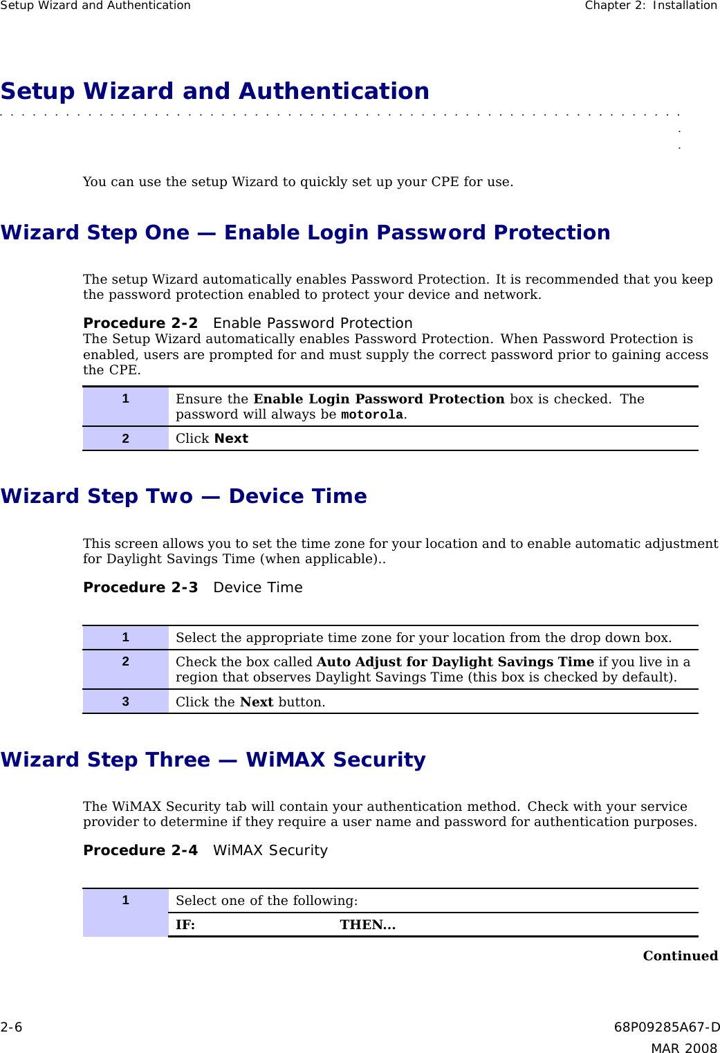 Setup Wizard and Authentication Chapter 2: InstallationSetup Wizard and Authentication■■■■■■■■■■■ ■■■■■■■■■■■■ ■■■■■■■■■■■■■ ■■■■■■■■■■■■■ ■■■■■■■■■■■■■■■You can use the setup Wizard to quickly set up your CPE for use.Wizard Step One — Enable Login Password ProtectionThe setup Wizard automatically enables Password Protection. It is recommended that you keepthe password protection enabled to protect your device and network.Procedure 2-2 Enable Password ProtectionThe Setup Wizard automatically enables Password Protection. When Password Protection isenabled, users are prompted for and must supply the correct password prior to gaining accessthe CPE.1Ensure the Enable Login Password Protection box is checked. Thepassword will always be motorola.2Click NextWizard Step Two — Device TimeThis screen allows you to set the time zone for your location and to enable automatic adjustmentfor Daylight Savings Time (when applicable)..Procedure 2-3 Device Time1Select the appropriate time zone for your location from the drop down box.2Check the box called Auto Adjust for Daylight Savings Time if you live in aregion that observes Daylight Savings Time (this box is checked by default).3Click the Next button.Wizard Step Three — WiMAX SecurityThe WiMAX Security tab will contain your authentication method. Check with your serviceprovider to determine if they require a user name and password for authentication purposes.Procedure 2-4 WiMAX Security1Select one of the following:IF: THEN...Continued2-6 68P09285A67-DMAR 2008