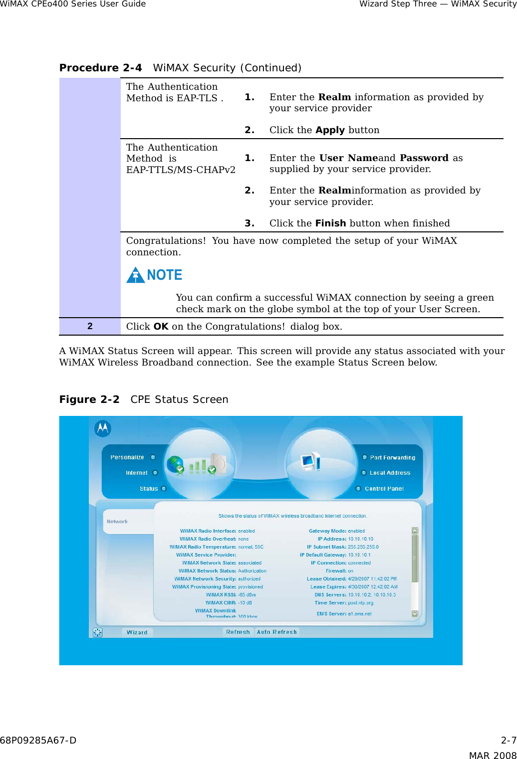 WiMAX CPEo400 Series User Guide Wizard Step Three — WiMAX SecurityProcedure 2-4 WiMAX Security (Continued)The AuthenticationMethod is EAP-TLS . 1. Enter the Realm information as provided byyour service provider2. Click the Apply buttonThe AuthenticationMethod isEAP-TTLS/MS-CHAPv2 1. Enter the User Nameand Password assupplied by your service provider.2. Enter the Realminformation as provided byyour service provider.3. Click the Finish button when ﬁnishedCongratulations! You have now completed the setup of your WiMAXconnection.NOTEYou can conﬁrm a successful WiMAX connection by seeing a greencheck mark on the globe symbol at the top of your User Screen.2Click OK on the Congratulations! dialog box.A WiMAX Status Screen will appear. This screen will provide any status associated with yourWiMAX Wireless Broadband connection. See the example Status Screen below.Figure 2-2 CPE Status Screen68P09285A67-D 2-7MAR 2008