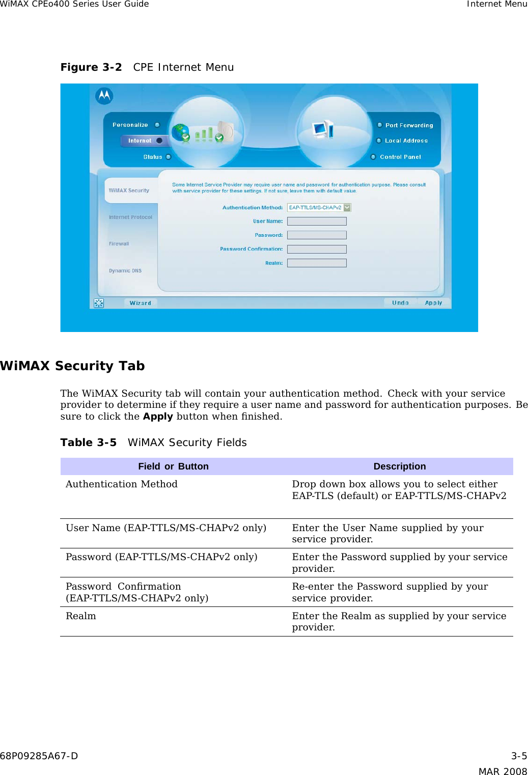 WiMAX CPEo400 Series User Guide Internet MenuFigure 3-2 CPE Internet MenuWiMAX Security TabThe WiMAX Security tab will contain your authentication method. Check with your serviceprovider to determine if they require a user name and password for authentication purposes. Besure to click the Apply button when ﬁnished.Table 3-5 WiMAX Security FieldsField or Button DescriptionAuthentication Method Drop down box allows you to select eitherEAP-TLS (default) or EAP-TTLS/MS-CHAPv2User Name (EAP-TTLS/MS-CHAPv2 only) Enter the User Name supplied by yourservice provider.Password (EAP-TTLS/MS-CHAPv2 only) EnterthePasswordsuppliedbyyourserviceprovider.Password Conﬁrmation(EAP-TTLS/MS-CHAPv2 only)Re-enter the Password supplied by yourservice provider.Realm Enter the Realm as supplied by your serviceprovider.68P09285A67-D 3-5MAR 2008