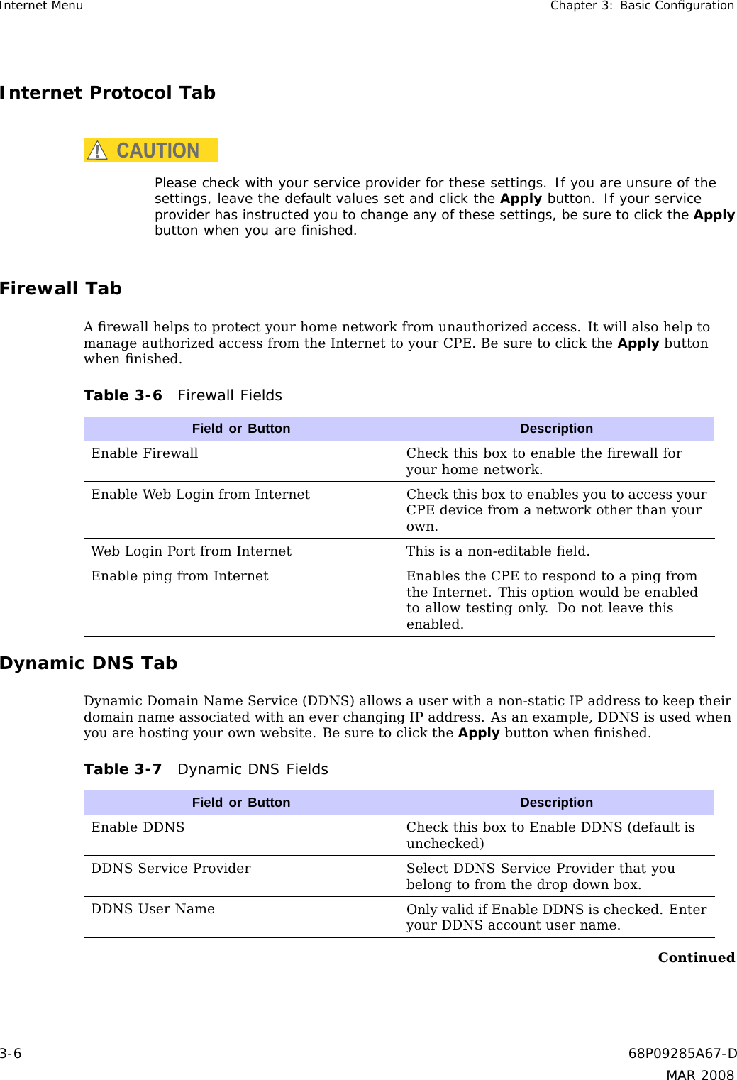 Internet Menu Chapter 3: Basic ConﬁgurationInternet Protocol TabCAUTIONPlease check with your service provider for these settings. If you are unsure of thesettings, leave the default values set and click the Apply button. If your serviceprovider has instructed you to change any of these settings, be sure to click the Applybutton when you are ﬁnished.Firewall TabAﬁrewall helps to protect your home network from unauthorized access. It will also help tomanage authorized access from the Internet to your CPE. Be sure to click the Apply buttonwhen ﬁnished.Table 3-6 Firewall FieldsField or Button DescriptionEnable Firewall Check this box to enable the ﬁrewall foryour home network.Enable Web Login from Internet Check thisboxtoenablesyoutoaccessyourCPE device from a network other than yourown.Web Login Port from Internet This is a non-editable ﬁeld.Enable ping from Internet Enables the CPE to respond to a ping fromthe Internet. This option would be enabledto allow testing only. Do not leave thisenabled.Dynamic DNS TabDynamic Domain Name Service (DDNS) allows a user with a non-static IP address to keep theirdomain name associated with an ever changing IP address. As an example, DDNS is used whenyou are hosting your own website. Be sure to click the Apply button when ﬁnished.Table 3-7 Dynamic DNS FieldsField or Button DescriptionEnable DDNS Check this box to Enable DDNS (default isunchecked)DDNS Service Provider Select DDNS Service Provider that youbelong to from the drop down box.DDNS User Name Only valid if Enable DDNS is checked. Enteryour DDNS account user name.Continued3-6 68P09285A67-DMAR 2008