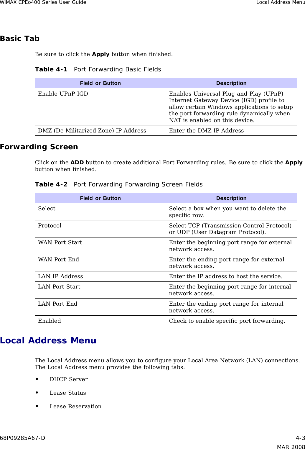 WiMAX CPEo400 Series User Guide Local Address MenuBasic TabBe sure to click the Apply button when ﬁnished.Table 4-1 Port Forwarding Basic FieldsField or Button DescriptionEnable UPnP IGD Enables Universal Plug and Play (UPnP)Internet Gateway Device (IGD) proﬁle toallow certain Windows applications to setupthe port forwarding rule dynamically whenNAT is enabled on this device.DMZ (De-Militarized Zone) IP Address Enter the DMZ IP AddressForwarding ScreenClick on the ADD button to create additional Port Forwarding rules. Be sure to click the Applybutton when ﬁnished.Table 4-2 Port Forwarding Forwarding Screen FieldsField or Button DescriptionSelect Select a box when you want to delete thespeciﬁcrow.Protocol Select TCP (Transmission Control Protocol)or UDP (User Datagram Protocol).WAN Port Start Enter the beginning port range for externalnetwork access.WAN Port End Enter the ending port range for externalnetwork access.LAN IP Address Enter the IP address to host the service.LAN Port Start Enter the beginning port range for internalnetwork access.LAN Port End Enter the ending port range for internalnetwork access.Enabled Check to enable speciﬁcportforwarding.Local Address MenuThe Local Address menu allows you to conﬁgure your Local Area Network (LAN) connections.The Local Address menu provides the following tabs:•DHCP Server•Lease Status•Lease Reservation68P09285A67-D 4-3MAR 2008