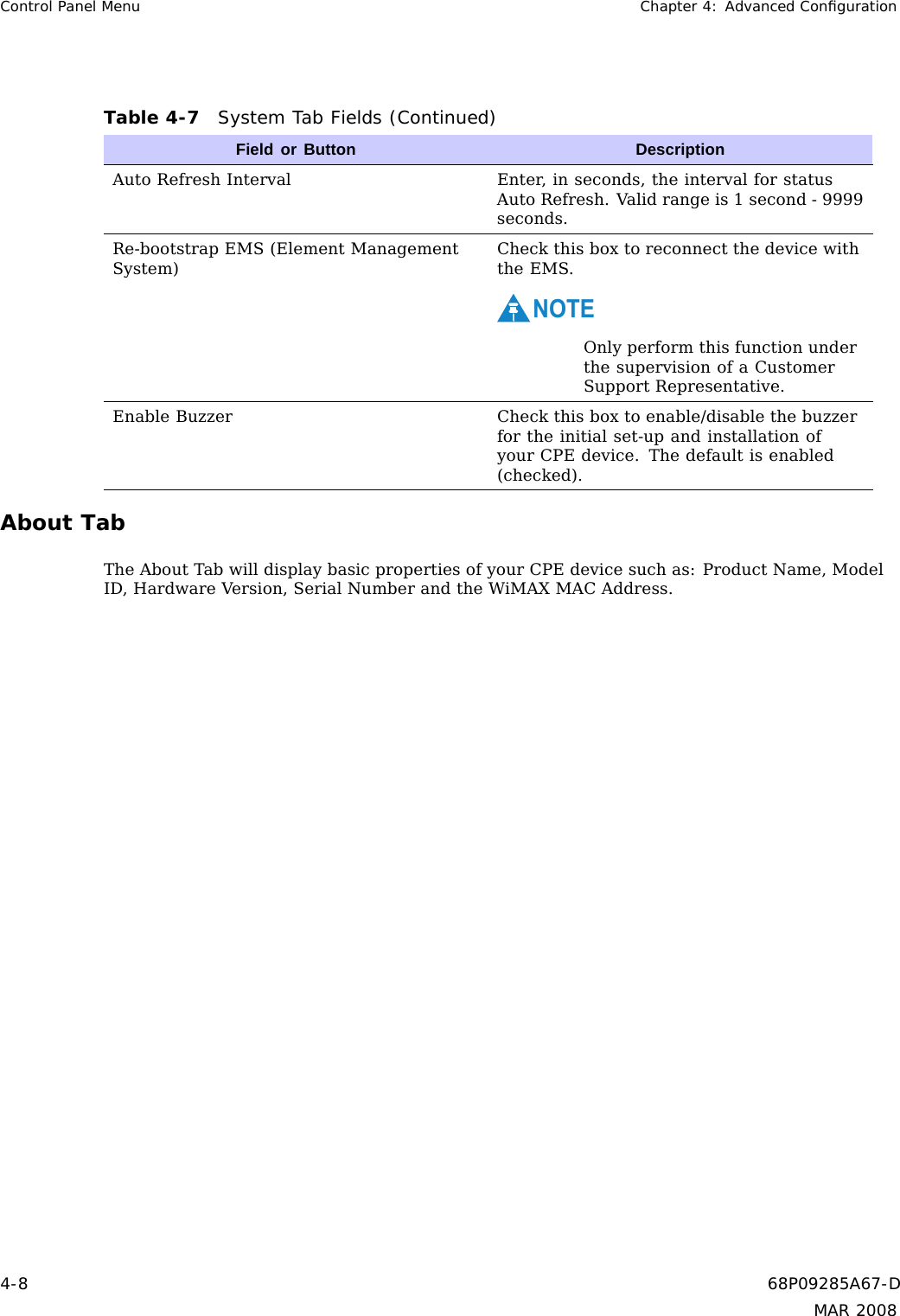 Control Panel Menu Chapter 4: Advanced ConﬁgurationTable 4-7 System Tab Fields (Continued)Field or Button DescriptionAuto Refresh Interval Enter, in seconds, the interval for statusAuto Refresh. Valid range is 1 second - 9999seconds.Re-bootstrap EMS (Element ManagementSystem)Check this box to reconnect the device withthe EMS.NOTEOnly perform this function underthe supervision of a CustomerSupport Representative.Enable Buzzer Check this box to enable/disable the buzzerfor the initial set-up and installation ofyour CPE device. The default is enabled(checked).About TabThe About Tab will display basic properties of your CPE device such as: Product Name, ModelID, Hardware Version, Serial Number and the WiMAX MAC Address.4-8 68P09285A67-DMAR 2008