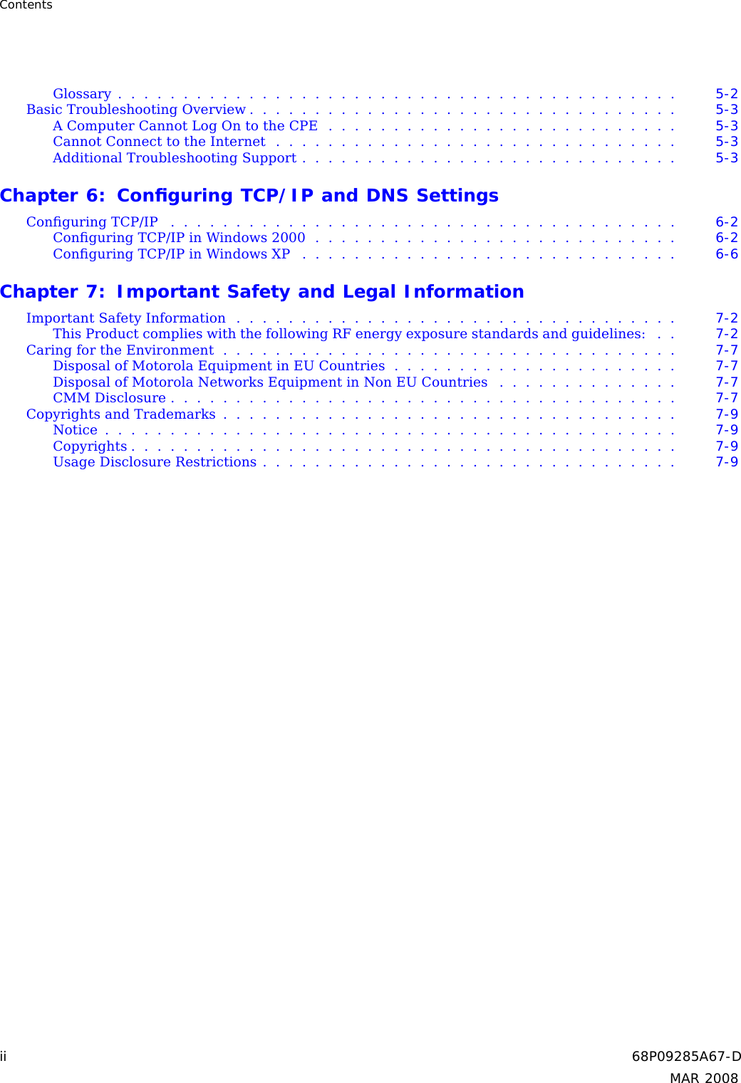 ContentsGlossary........................................... 5-2BasicTroubleshootingOverview................................. 5-3AComputerCannotLogOntotheCPE........................... 5-3CannotConnecttotheInternet............................... 5-3AdditionalTroubleshootingSupport............................. 5-3Chapter 6: Conﬁguring TCP/IP and DNS SettingsConﬁguringTCP/IP ....................................... 6-2ConﬁguringTCP/IPinWindows2000............................ 6-2ConﬁguringTCP/IPinWindowsXP ............................. 6-6Chapter 7: Important Safety and Legal InformationImportantSafetyInformation.................................. 7-2This Product complies with the following RF energy exposure standards and guidelines: . . 7-2CaringfortheEnvironment................................... 7-7DisposalofMotorolaEquipmentinEUCountries...................... 7-7DisposalofMotorolaNetworksEquipmentinNonEUCountries .............. 7-7CMMDisclosure....................................... 7-7CopyrightsandTrademarks................................... 7-9Notice............................................ 7-9Copyrights.......................................... 7-9UsageDisclosureRestrictions................................ 7-9ii 68P09285A67-DMAR 2008