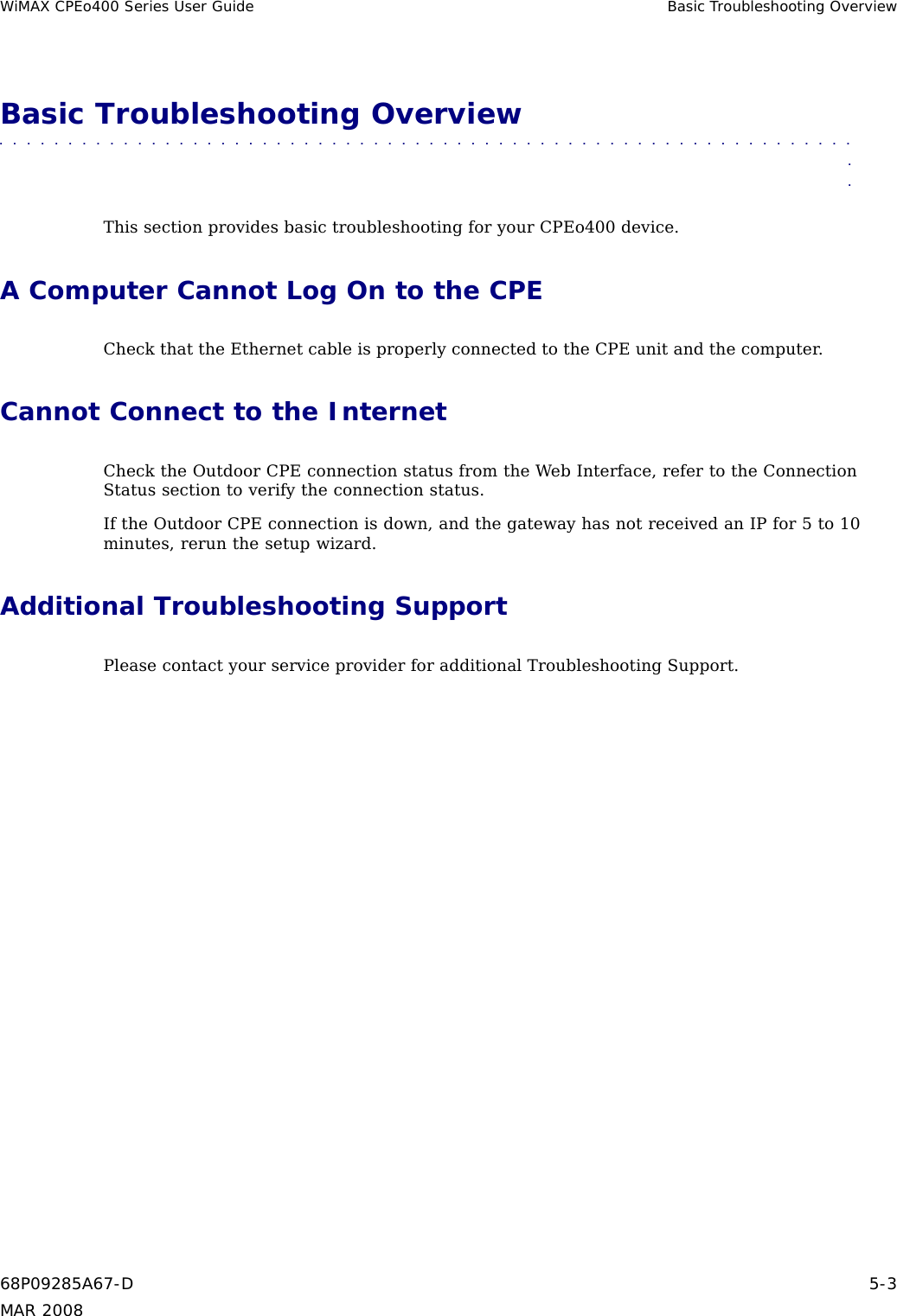 WiMAX CPEo400 Series User Guide Basic Troubleshooting OverviewBasic Troubleshooting Overview■■■■■■■■■■ ■■■■■■■■■■■■■ ■■■■■■■■■■■■■ ■■■■■■■■■■■■■ ■■■■■■■■■■■■■■■This section provides basic troubleshooting for your CPEo400 device.A Computer Cannot Log On to the CPECheck that the Ethernet cable is properly connected to the CPE unit and the computer.Cannot Connect to the InternetCheck the Outdoor CPE connection status from the Web Interface, refer to the ConnectionStatus section to verify the connection status.If the Outdoor CPE connection is down, and the gateway has not received an IP for 5 to 10minutes, rerun the setup wizard.Additional Troubleshooting SupportPlease contact your service provider for additional Troubleshooting Support.68P09285A67-D 5-3MAR 2008