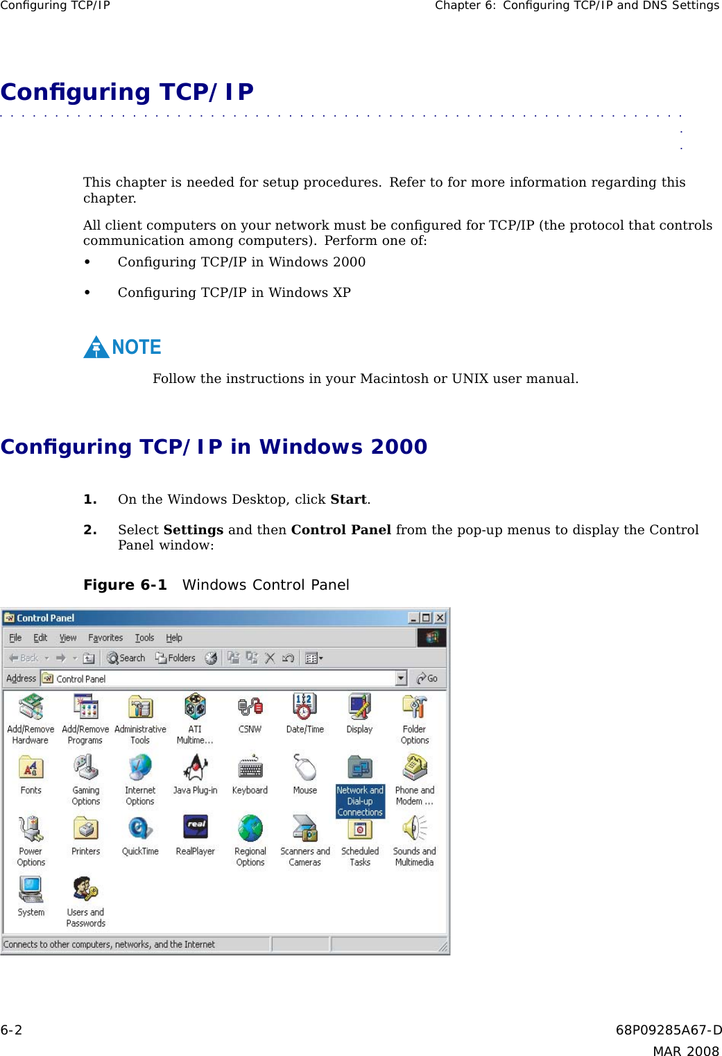 Conﬁguring TCP/IP Chapter 6: Conﬁguring TCP/IP and DNS SettingsConﬁguring TCP/IP■■■■■■■■■■■ ■■■■■■■■■■■■ ■■■■■■■■■■■■■ ■■■■■■■■■■■■■ ■■■■■■■■■■■■■■■Thischapterisneededforsetupprocedures. Refer to for more information regarding thischapter.All client computers on your network must be conﬁgured for TCP/IP (the protocol that controlscommunication among computers). Perform one of:•Conﬁguring TCP/IP in Windows 2000•Conﬁguring TCP/IP in Windows XPNOTEFollow the instructions in your Macintosh or UNIX user manual.Conﬁguring TCP/IP in Windows 20001. On the Windows Desktop, click Start.2. Select Settings and then Control Panel from the pop-up menus to display the ControlPanel window:Figure 6-1 Windows Control Panel6-2 68P09285A67-DMAR 2008