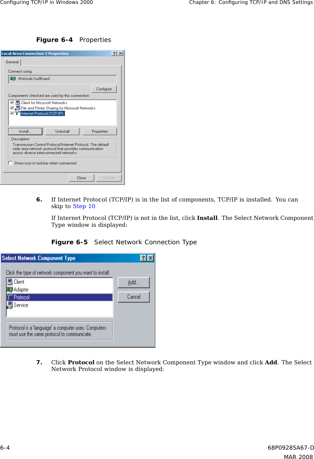 Conﬁguring TCP/IP in Windows 2000 Chapter 6: Conﬁguring TCP/IP and DNS SettingsFigure 6-4 Properties6. If Internet Protocol (TCP/IP) is in the list of components, TCP/IP is installed. You canskip to Step 10If Internet Protocol (TCP/IP) is not in the list, click Install. The Select Network ComponentType window is displayed:Figure 6-5 Select Network Connection Type7. Click Protocol on the Select Network Component Type window and click Add.TheSelectNetwork Protocol window is displayed:6-4 68P09285A67-DMAR 2008