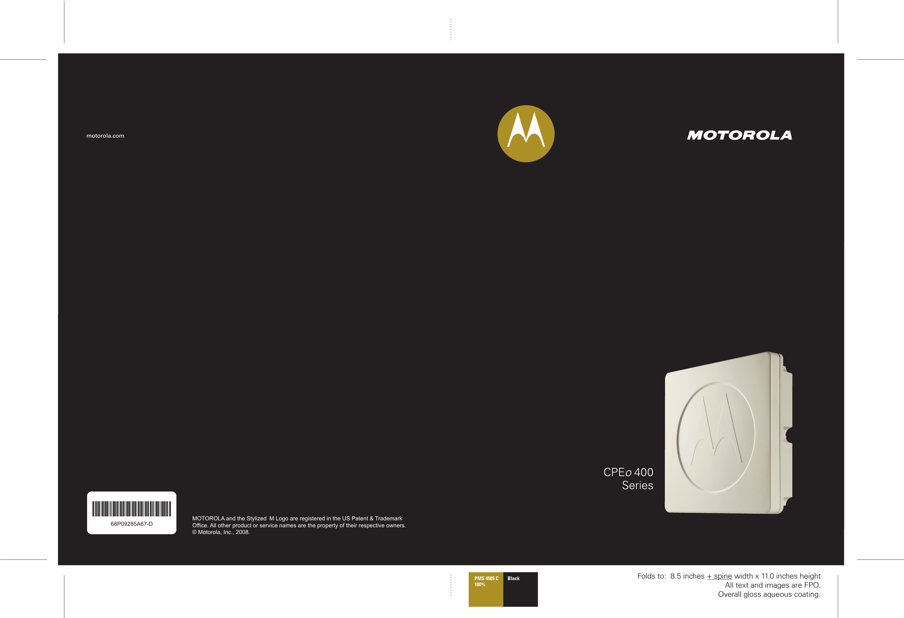 CPEo 400Seriesmotorola.com68P09285A67-D68P09285A67-DMOTOROLA and the Stylized M Logo are registered in the US Patent &amp; Trademark Office. All other product or service names are the property of their respective owners.© Motorola, Inc., 2008.Best_L2R_V -- PC Version Folds to:  8.5 inches + spine width x 11.0 inches heightAll text and images are FPO.Overall gloss aqueous coating.PMS 4505 C100%Black 