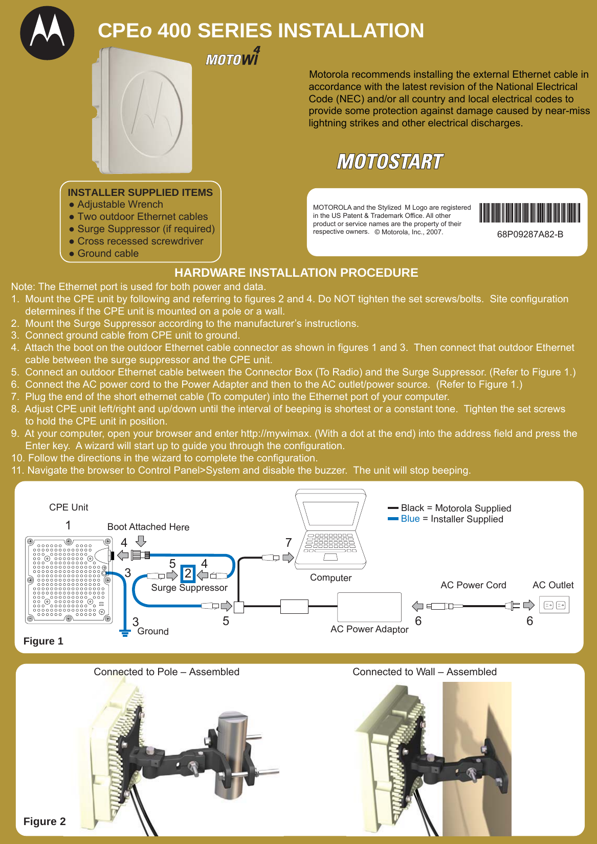 CPEo 400 SERIES INSTALLATION Motorola recommends installing the external Ethernet cable in accordance with the latest revision of the National Electrical Code (NEC) and/or all country and local electrical codes to provide some protection against damage caused by near-miss lightning strikes and other electrical discharges.Note: The Ethernet port is used for both power and data.1.  Mount the CPE unit by following and referring to figures 2 and 4. Do NOT tighten the set screws/bolts.  Site configuration      determines if the CPE unit is mounted on a pole or a wall.2.  Mount the Surge Suppressor according to the manufacturer’s instructions.3.  Connect ground cable from CPE unit to ground.4.  Attach the boot on the outdoor Ethernet cable connector as shown in figures 1 and 3.  Then connect that outdoor Ethernet      cable between the surge suppressor and the CPE unit.5.  Connect an outdoor Ethernet cable between the Connector Box (To Radio) and the Surge Suppressor. (Refer to Figure 1.)6.  Connect the AC power cord to the Power Adapter and then to the AC outlet/power source.  (Refer to Figure 1.) 7.  Plug the end of the short ethernet cable (To computer) into the Ethernet port of your computer.  8.  Adjust CPE unit left/right and up/down until the interval of beeping is shortest or a constant tone.  Tighten the set screws     to hold the CPE unit in position.9.  At your computer, open your browser and enter http://mywimax. (With a dot at the end) into the address field and press the     Enter key.  A wizard will start up to guide you through the configuration.10. Follow the directions in the wizard to complete the configuration.11. Navigate the browser to Control Panel&gt;System and disable the buzzer.  The unit will stop beeping.HARDWARE INSTALLATION PROCEDURE6445733561AC Power CordAC Power AdaptorGroundCPE UnitBoot Attached HereComputerBlack = Motorola SuppliedBlue = Installer SuppliedAC OutletSurge Suppressor2Figure 1● Adjustable Wrench● Two outdoor Ethernet cables● Surge Suppressor (if required)● Cross recessed screwdriver● Ground cableINSTALLER SUPPLIED ITEMSMOTOROLA and the Stylized M Logo are registered in the US Patent &amp; Trademark Office. All other product or service names are the property of theirrespective owners. © Motorola, Inc., 2007. 68P09287A82-B68P09287A82-BConnected to Wall – AssembledFigure 2Connected to Pole – Assembled