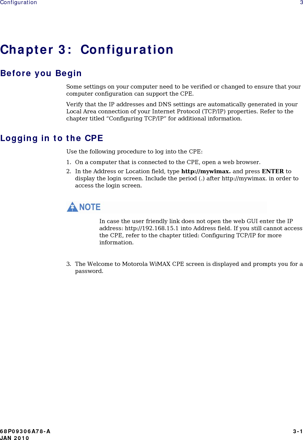 Configuration   3 Chapter 3:  Configuration Before you Begin Some settings on your computer need to be verified or changed to ensure that your computer configuration can support the CPE. Verify that the IP addresses and DNS settings are automatically generated in your Local Area connection of your Internet Protocol (TCP/IP) properties. Refer to the chapter titled “Configuring TCP/IP” for additional information. Logging in to the CPE Use the following procedure to log into the CPE: 1. On a computer that is connected to the CPE, open a web browser. 2. In the Address or Location field, type http://mywimax. and press ENTER to display the login screen. Include the period (.) after http://mywimax. in order to access the login screen.   In case the user friendly link does not open the web GUI enter the IP address: http://192.168.15.1 into Address field. If you still cannot access the CPE, refer to the chapter titled: Configuring TCP/IP for more information.  3. The Welcome to Motorola WiMAX CPE screen is displayed and prompts you for a password.          68P09306A78-A   3-1 JAN 2010 