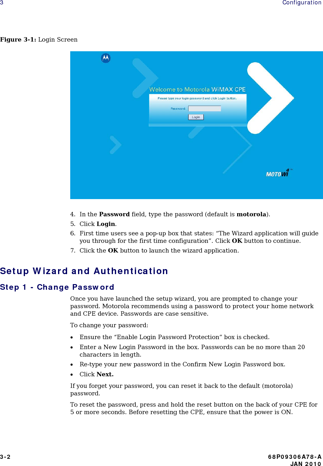 3   Configuration Figure 3-1: Login Screen   4. In the Password field, type the password (default is motorola). 5. Click Login. 6. First time users see a pop-up box that states: “The Wizard application will guide you through for the first time configuration”. Click OK button to continue. 7. Click the OK button to launch the wizard application. Setup Wizard and Authentication Step 1 - Change Password Once you have launched the setup wizard, you are prompted to change your password. Motorola recommends using a password to protect your home network and CPE device. Passwords are case sensitive. To change your password: • Ensure the “Enable Login Password Protection” box is checked. • Enter a New Login Password in the box. Passwords can be no more than 20 characters in length. • Re-type your new password in the Confirm New Login Password box. • Click Next. If you forget your password, you can reset it back to the default (motorola) password. To reset the password, press and hold the reset button on the back of your CPE for 5 or more seconds. Before resetting the CPE, ensure that the power is ON.  3-2  68P09306A78-A    JAN 2010 