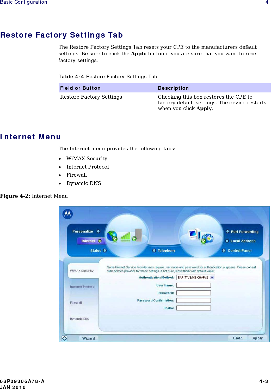 Basic Configuration    4 Restore Factory Settings Tab The Restore Factory Settings Tab resets your CPE to the manufacturers default settings. Be sure to click the Apply button if you are sure that you want to reset factory settings. Table 4-4 Restore Factory Settings Tab Field or Button   Description Restore Factory Settings   Checking this box restores the CPE to factory default settings. The device restarts when you click Apply.  Internet Menu The Internet menu provides the following tabs: • WiMAX Security • Internet Protocol • Firewall • Dynamic DNS Figure 4-2: Internet Menu   68P09306A78-A   4-3 JAN 2010 