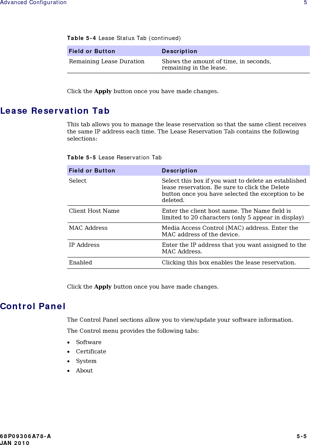 Advanced Configuration    5 Table 5-4 Lease Status Tab (continued) Field or Button  Description Remaining Lease Duration  Shows the amount of time, in seconds, remaining in the lease.  Click the Apply button once you have made changes. Lease Reservation Tab This tab allows you to manage the lease reservation so that the same client receives the same IP address each time. The Lease Reservation Tab contains the following selections: Table 5-5 Lease Reservation Tab Field or Button  Description Select  Select this box if you want to delete an established lease reservation. Be sure to click the Delete button once you have selected the exception to be deleted. Client Host Name  Enter the client host name. The Name field is limited to 20 characters (only 5 appear in display) MAC Address  Media Access Control (MAC) address. Enter the MAC address of the device. IP Address  Enter the IP address that you want assigned to the MAC Address. Enabled  Clicking this box enables the lease reservation.  Click the Apply button once you have made changes. Control Panel The Control Panel sections allow you to view/update your software information. The Control menu provides the following tabs: • Software • Certificate • System • About    68P09306A78-A   5-5 JAN 2010 