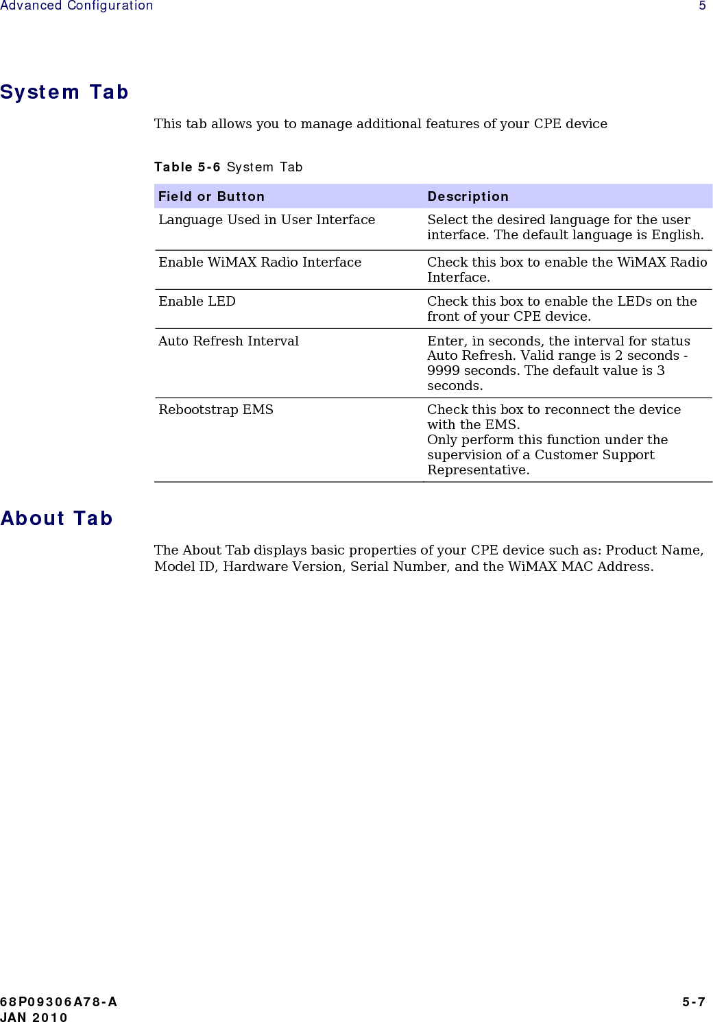 Advanced Configuration    5 System Tab This tab allows you to manage additional features of your CPE device Table 5-6 System Tab Field or Button  Description Language Used in User Interface  Select the desired language for the user interface. The default language is English. Enable WiMAX Radio Interface  Check this box to enable the WiMAX Radio Interface. Enable LED  Check this box to enable the LEDs on the front of your CPE device. Auto Refresh Interval  Enter, in seconds, the interval for status Auto Refresh. Valid range is 2 seconds - 9999 seconds. The default value is 3 seconds. Rebootstrap EMS  Check this box to reconnect the device with the EMS. Only perform this function under the supervision of a Customer Support Representative. About Tab The About Tab displays basic properties of your CPE device such as: Product Name, Model ID, Hardware Version, Serial Number, and the WiMAX MAC Address.               68P09306A78-A   5-7 JAN 2010 
