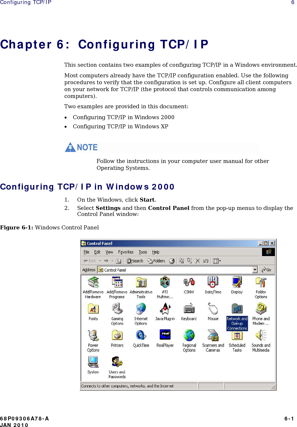 Configuring TCP/IP    6 Chapter 6:  Configuring TCP/IP This section contains two examples of configuring TCP/IP in a Windows environment. Most computers already have the TCP/IP configuration enabled. Use the following procedures to verify that the configuration is set up. Configure all client computers on your network for TCP/IP (the protocol that controls communication among computers). Two examples are provided in this document: • Configuring TCP/IP in Windows 2000 • Configuring TCP/IP in Windows XP   Follow the instructions in your computer user manual for other Operating Systems. Configuring TCP/IP in Windows 2000 1. On the Windows, click Start. 2. Select Settings and then Control Panel from the pop-up menus to display the Control Panel window: Figure 6-1: Windows Control Panel            68P09306A78-A   6-1 JAN 2010 