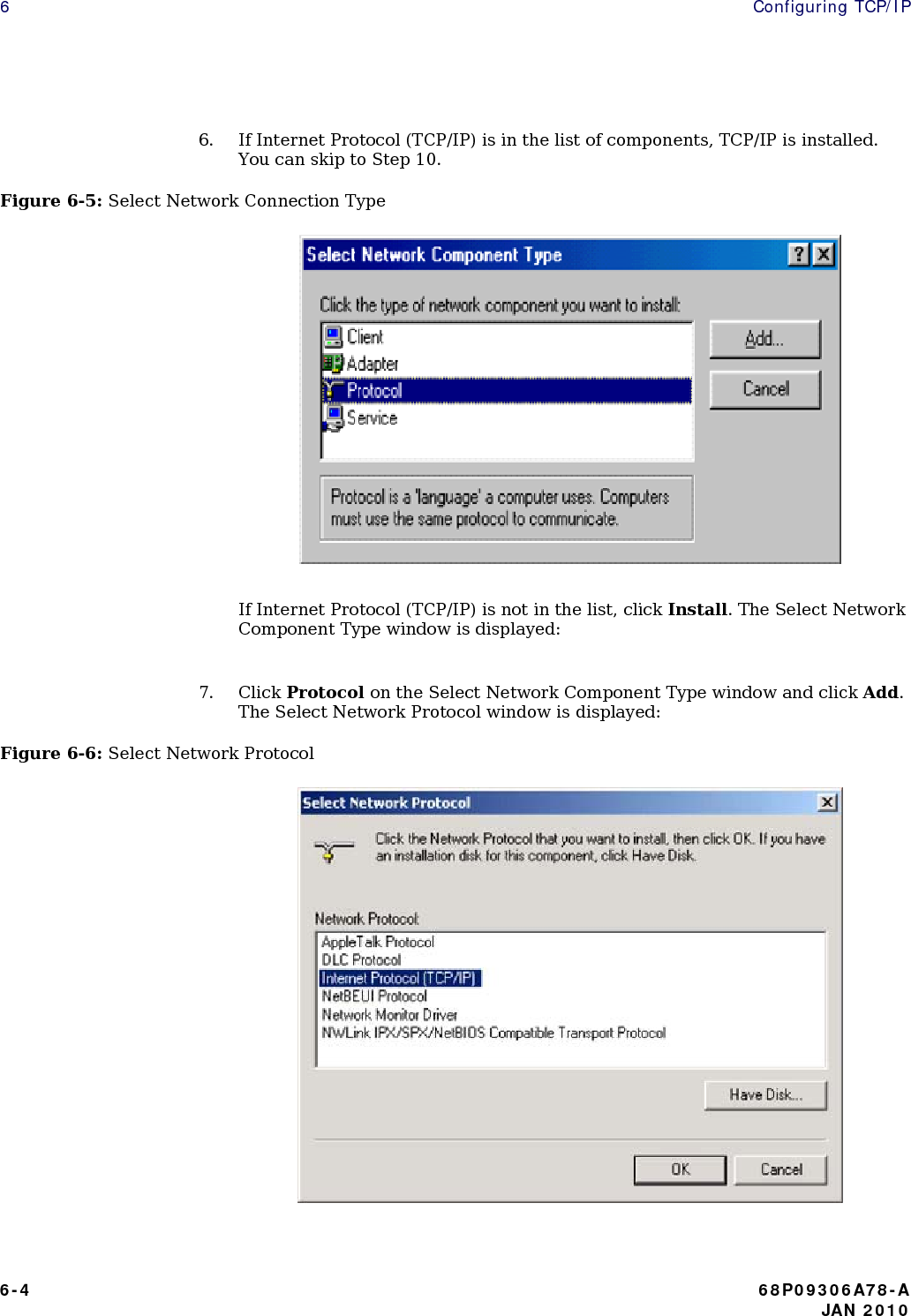 6  Configuring TCP/IP  6. If Internet Protocol (TCP/IP) is in the list of components, TCP/IP is installed. You can skip to Step 10. Figure 6-5: Select Network Connection Type                                  If Internet Protocol (TCP/IP) is not in the list, click Install. The Select Network Component Type window is displayed:  7. Click Protocol on the Select Network Component Type window and click Add. The Select Network Protocol window is displayed: Figure 6-6: Select Network Protocol                                 6-4  68P09306A78-A    JAN 2010 