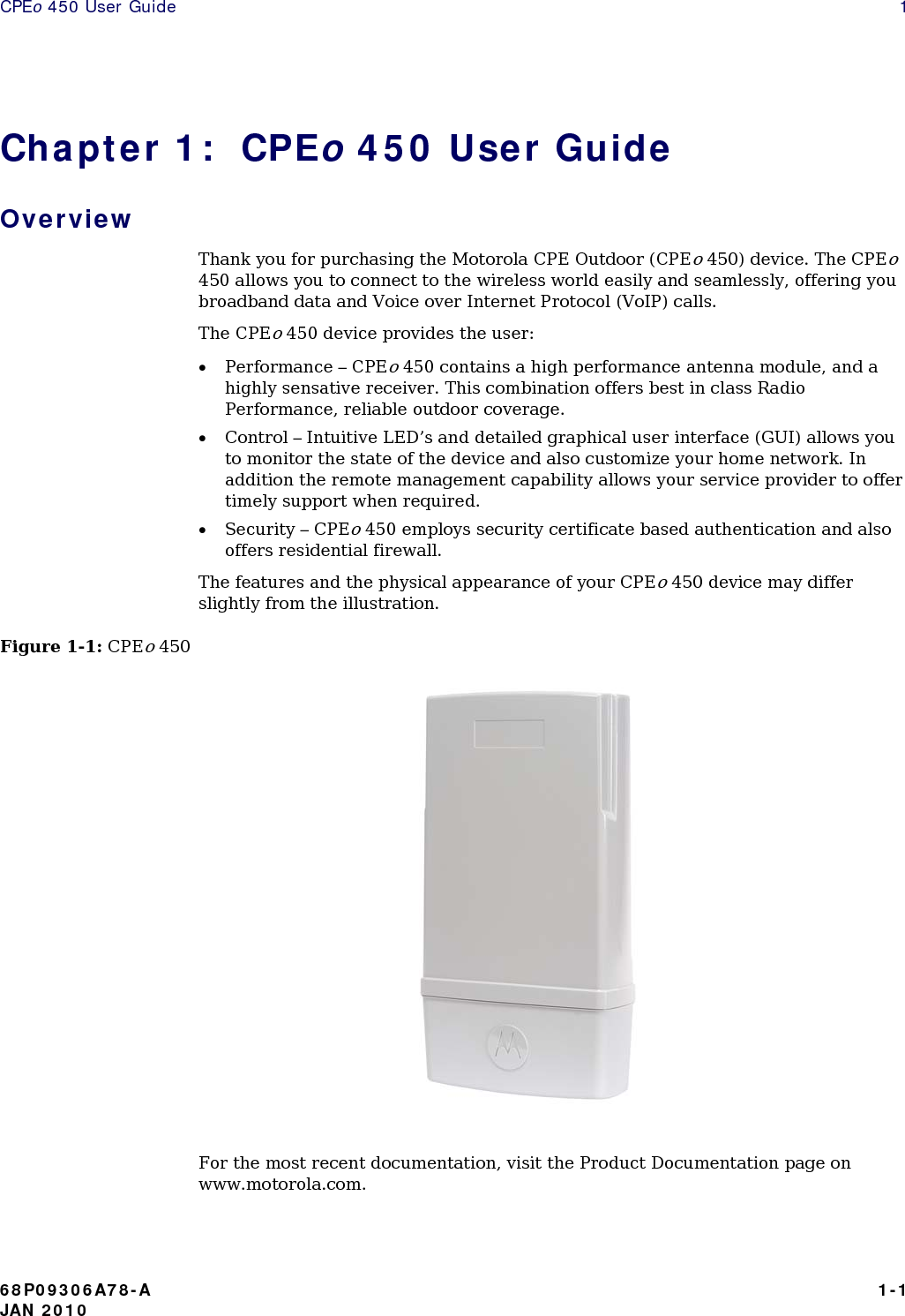 CPEo 450 User Guide    1 Chapter 1:  CPEo 450 User Guide Overview Thank you for purchasing the Motorola CPE Outdoor (CPEo 450) device. The CPEo 450 allows you to connect to the wireless world easily and seamlessly, offering you broadband data and Voice over Internet Protocol (VoIP) calls.  The CPEo 450 device provides the user: • Performance – CPEo 450 contains a high performance antenna module, and a highly sensative receiver. This combination offers best in class Radio Performance, reliable outdoor coverage. • Control – Intuitive LED’s and detailed graphical user interface (GUI) allows you to monitor the state of the device and also customize your home network. In addition the remote management capability allows your service provider to offer timely support when required. • Security – CPEo 450 employs security certificate based authentication and also offers residential firewall.  The features and the physical appearance of your CPEo 450 device may differ slightly from the illustration.  Figure 1-1: CPEo 450      For the most recent documentation, visit the Product Documentation page on www.motorola.com. 68P09306A78-A   1-1 JAN 2010 