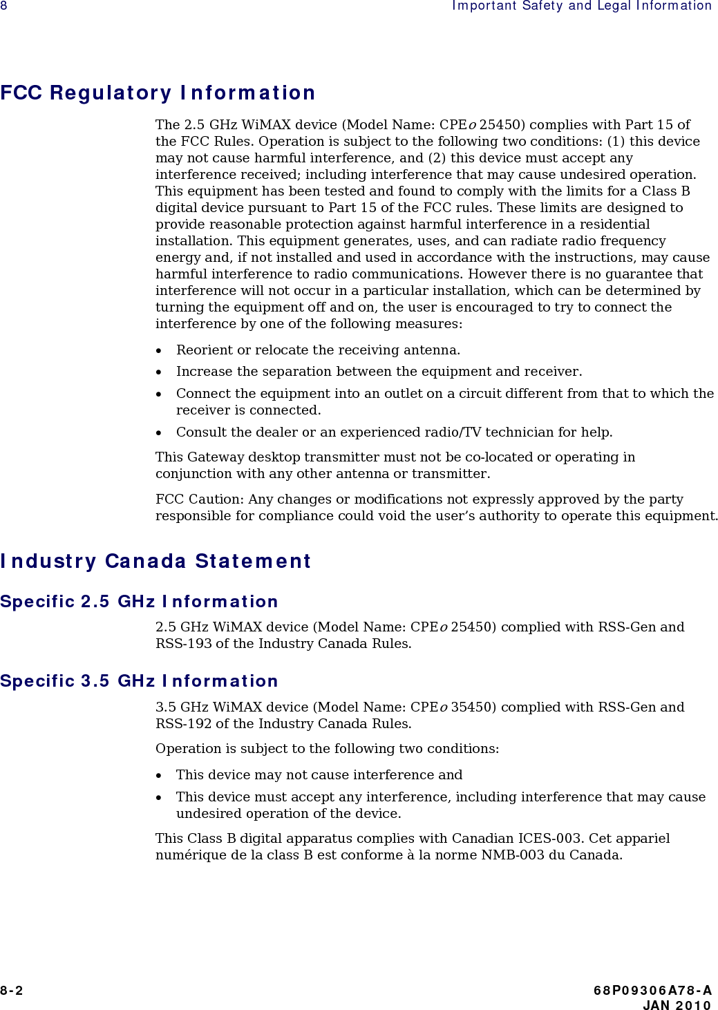 8    Important Safety and Legal Information  FCC Regulatory Information The 2.5 GHz WiMAX device (Model Name: CPEo 25450) complies with Part 15 of the FCC Rules. Operation is subject to the following two conditions: (1) this device may not cause harmful interference, and (2) this device must accept any interference received; including interference that may cause undesired operation. This equipment has been tested and found to comply with the limits for a Class B digital device pursuant to Part 15 of the FCC rules. These limits are designed to provide reasonable protection against harmful interference in a residential installation. This equipment generates, uses, and can radiate radio frequency energy and, if not installed and used in accordance with the instructions, may cause harmful interference to radio communications. However there is no guarantee that interference will not occur in a particular installation, which can be determined by turning the equipment off and on, the user is encouraged to try to connect the interference by one of the following measures: • Reorient or relocate the receiving antenna. • Increase the separation between the equipment and receiver. • Connect the equipment into an outlet on a circuit different from that to which the receiver is connected. • Consult the dealer or an experienced radio/TV technician for help. This Gateway desktop transmitter must not be co-located or operating in conjunction with any other antenna or transmitter. FCC Caution: Any changes or modifications not expressly approved by the party responsible for compliance could void the user’s authority to operate this equipment. Industry Canada Statement Specific 2.5 GHz Information 2.5 GHz WiMAX device (Model Name: CPEo 25450) complied with RSS-Gen and RSS-193 of the Industry Canada Rules. Specific 3.5 GHz Information 3.5 GHz WiMAX device (Model Name: CPEo 35450) complied with RSS-Gen and RSS-192 of the Industry Canada Rules. Operation is subject to the following two conditions: • This device may not cause interference and • This device must accept any interference, including interference that may cause undesired operation of the device. This Class B digital apparatus complies with Canadian ICES-003. Cet appariel numérique de la class B est conforme à la norme NMB-003 du Canada.  8-2  68P09306A78-A    JAN 2010  