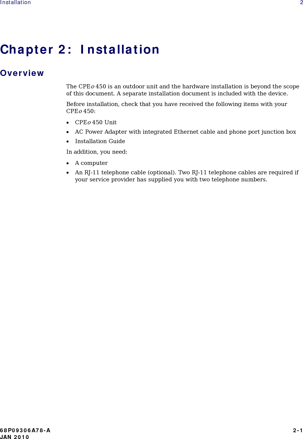 Installation   2 Chapter 2:  Installation Overview The CPEo 450 is an outdoor unit and the hardware installation is beyond the scope of this document. A separate installation document is included with the device. Before installation, check that you have received the following items with your  CPEo 450: • CPEo 450 Unit • AC Power Adapter with integrated Ethernet cable and phone port junction box • Installation Guide In addition, you need: • A computer • An RJ-11 telephone cable (optional). Two RJ-11 telephone cables are required if your service provider has supplied you with two telephone numbers.                          68P09306A78-A   2-1 JAN 2010 