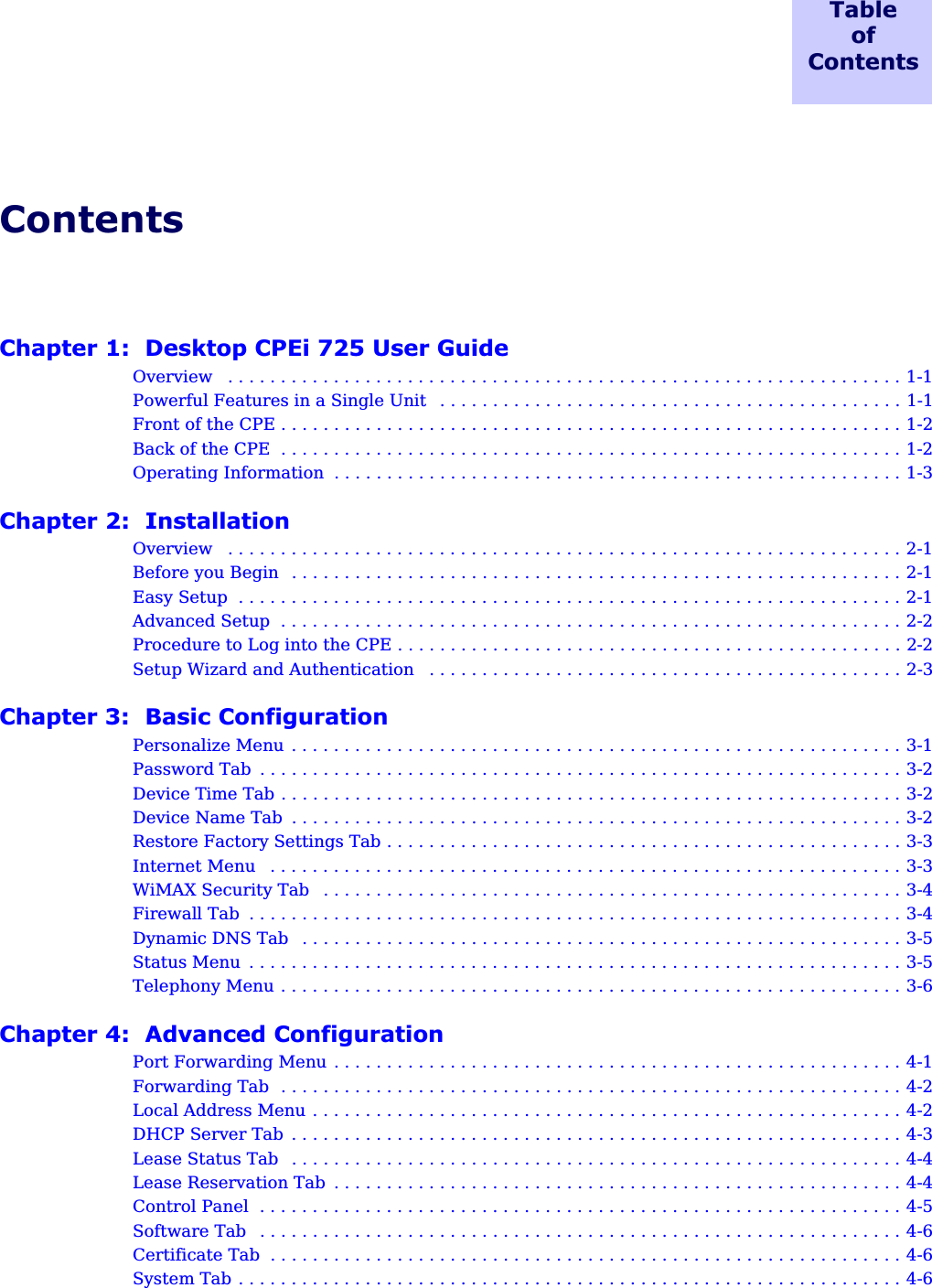 TableofContentsContentsChapter 1:  Desktop CPEi 725 User GuideOverview   . . . . . . . . . . . . . . . . . . . . . . . . . . . . . . . . . . . . . . . . . . . . . . . . . . . . . . . . . . . . . . . . 1-1Powerful Features in a Single Unit   . . . . . . . . . . . . . . . . . . . . . . . . . . . . . . . . . . . . . . . . . . . . 1-1Front of the CPE . . . . . . . . . . . . . . . . . . . . . . . . . . . . . . . . . . . . . . . . . . . . . . . . . . . . . . . . . . . 1-2Back of the CPE  . . . . . . . . . . . . . . . . . . . . . . . . . . . . . . . . . . . . . . . . . . . . . . . . . . . . . . . . . . . 1-2Operating Information  . . . . . . . . . . . . . . . . . . . . . . . . . . . . . . . . . . . . . . . . . . . . . . . . . . . . . . 1-3Chapter 2:  InstallationOverview   . . . . . . . . . . . . . . . . . . . . . . . . . . . . . . . . . . . . . . . . . . . . . . . . . . . . . . . . . . . . . . . . 2-1Before you Begin  . . . . . . . . . . . . . . . . . . . . . . . . . . . . . . . . . . . . . . . . . . . . . . . . . . . . . . . . . . 2-1Easy Setup  . . . . . . . . . . . . . . . . . . . . . . . . . . . . . . . . . . . . . . . . . . . . . . . . . . . . . . . . . . . . . . . 2-1Advanced Setup  . . . . . . . . . . . . . . . . . . . . . . . . . . . . . . . . . . . . . . . . . . . . . . . . . . . . . . . . . . . 2-2Procedure to Log into the CPE . . . . . . . . . . . . . . . . . . . . . . . . . . . . . . . . . . . . . . . . . . . . . . . . 2-2Setup Wizard and Authentication   . . . . . . . . . . . . . . . . . . . . . . . . . . . . . . . . . . . . . . . . . . . . . 2-3Chapter 3:  Basic ConfigurationPersonalize Menu . . . . . . . . . . . . . . . . . . . . . . . . . . . . . . . . . . . . . . . . . . . . . . . . . . . . . . . . . . 3-1Password Tab  . . . . . . . . . . . . . . . . . . . . . . . . . . . . . . . . . . . . . . . . . . . . . . . . . . . . . . . . . . . . . 3-2Device Time Tab . . . . . . . . . . . . . . . . . . . . . . . . . . . . . . . . . . . . . . . . . . . . . . . . . . . . . . . . . . . 3-2Device Name Tab  . . . . . . . . . . . . . . . . . . . . . . . . . . . . . . . . . . . . . . . . . . . . . . . . . . . . . . . . . . 3-2Restore Factory Settings Tab . . . . . . . . . . . . . . . . . . . . . . . . . . . . . . . . . . . . . . . . . . . . . . . . . 3-3Internet Menu   . . . . . . . . . . . . . . . . . . . . . . . . . . . . . . . . . . . . . . . . . . . . . . . . . . . . . . . . . . . . 3-3WiMAX Security Tab   . . . . . . . . . . . . . . . . . . . . . . . . . . . . . . . . . . . . . . . . . . . . . . . . . . . . . . . 3-4Firewall Tab  . . . . . . . . . . . . . . . . . . . . . . . . . . . . . . . . . . . . . . . . . . . . . . . . . . . . . . . . . . . . . . 3-4Dynamic DNS Tab   . . . . . . . . . . . . . . . . . . . . . . . . . . . . . . . . . . . . . . . . . . . . . . . . . . . . . . . . . 3-5Status Menu  . . . . . . . . . . . . . . . . . . . . . . . . . . . . . . . . . . . . . . . . . . . . . . . . . . . . . . . . . . . . . . 3-5Telephony Menu . . . . . . . . . . . . . . . . . . . . . . . . . . . . . . . . . . . . . . . . . . . . . . . . . . . . . . . . . . . 3-6Chapter 4:  Advanced ConfigurationPort Forwarding Menu . . . . . . . . . . . . . . . . . . . . . . . . . . . . . . . . . . . . . . . . . . . . . . . . . . . . . . 4-1Forwarding Tab  . . . . . . . . . . . . . . . . . . . . . . . . . . . . . . . . . . . . . . . . . . . . . . . . . . . . . . . . . . . 4-2Local Address Menu . . . . . . . . . . . . . . . . . . . . . . . . . . . . . . . . . . . . . . . . . . . . . . . . . . . . . . . . 4-2DHCP Server Tab . . . . . . . . . . . . . . . . . . . . . . . . . . . . . . . . . . . . . . . . . . . . . . . . . . . . . . . . . . 4-3Lease Status Tab  . . . . . . . . . . . . . . . . . . . . . . . . . . . . . . . . . . . . . . . . . . . . . . . . . . . . . . . . . . 4-4Lease Reservation Tab  . . . . . . . . . . . . . . . . . . . . . . . . . . . . . . . . . . . . . . . . . . . . . . . . . . . . . . 4-4Control Panel  . . . . . . . . . . . . . . . . . . . . . . . . . . . . . . . . . . . . . . . . . . . . . . . . . . . . . . . . . . . . . 4-5Software Tab   . . . . . . . . . . . . . . . . . . . . . . . . . . . . . . . . . . . . . . . . . . . . . . . . . . . . . . . . . . . . . 4-6Certificate Tab  . . . . . . . . . . . . . . . . . . . . . . . . . . . . . . . . . . . . . . . . . . . . . . . . . . . . . . . . . . . . 4-6System Tab . . . . . . . . . . . . . . . . . . . . . . . . . . . . . . . . . . . . . . . . . . . . . . . . . . . . . . . . . . . . . . . 4-6