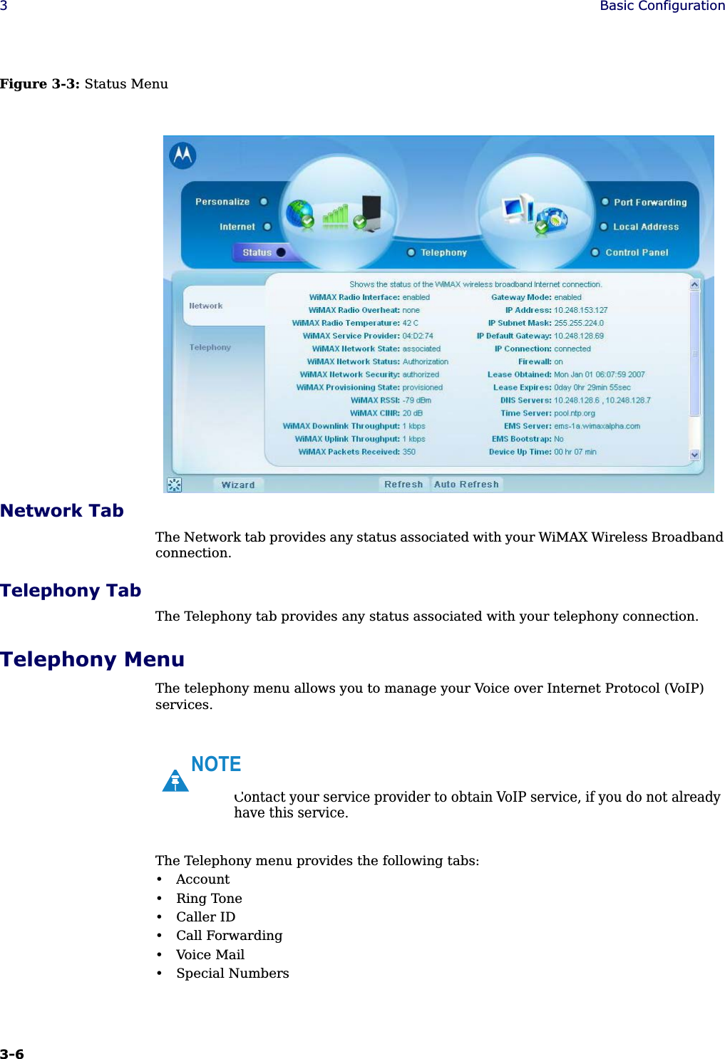 3-6 3Basic ConfigurationFigure 3-3: Status MenuNetwork TabThe Network tab provides any status associated with your WiMAX Wireless Broadband connection.Telephony TabThe Telephony tab provides any status associated with your telephony connection.Telephony MenuThe telephony menu allows you to manage your Voice over Internet Protocol (VoIP) services. The Telephony menu provides the following tabs:• Account• Ring Tone• Caller ID• Call Forwarding• Voice Mail• Special NumbersContact your service provider to obtain VoIP service, if you do not already have this service.NOTE