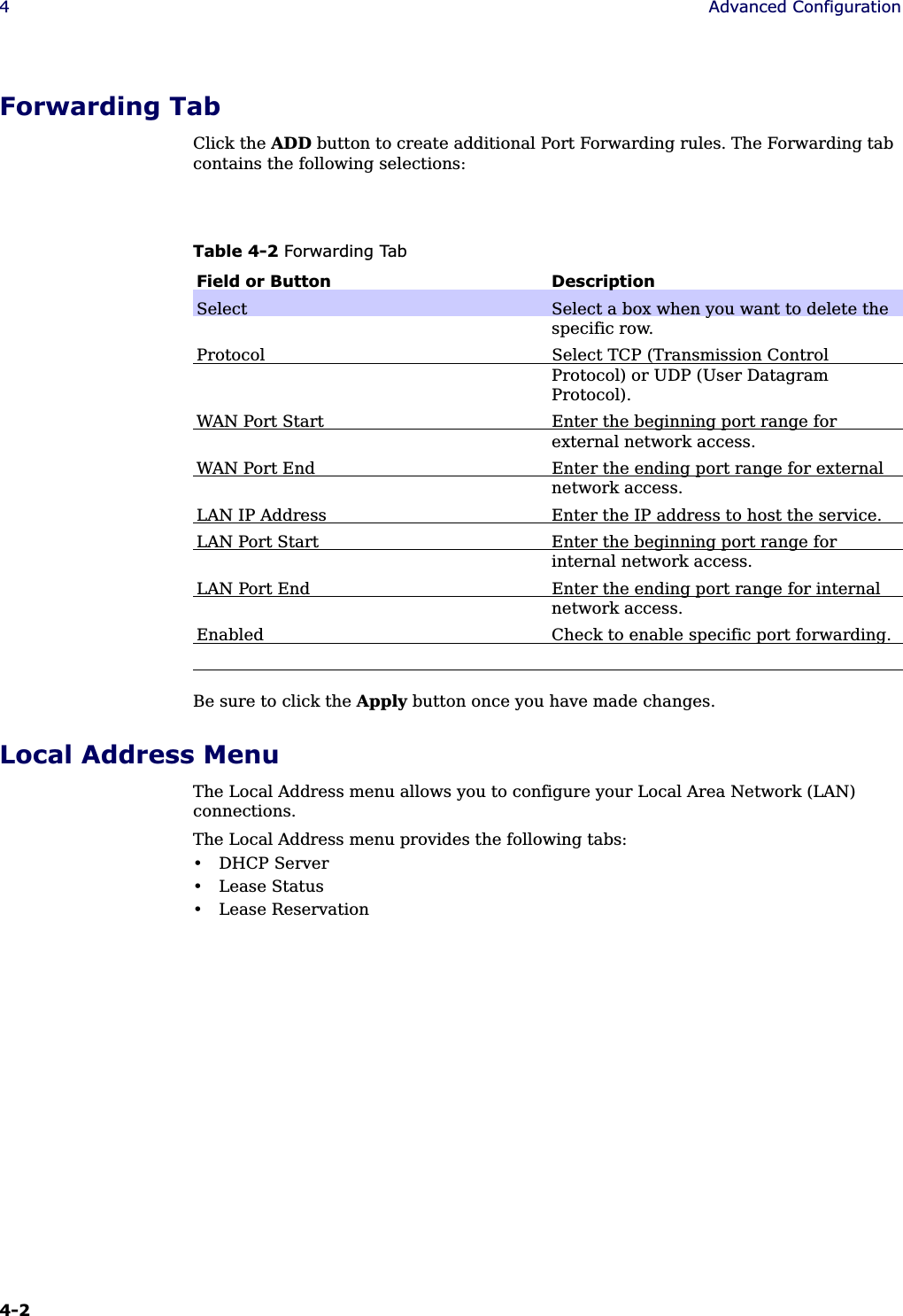 4-2 4Advanced ConfigurationForwarding TabClick the ADD button to create additional Port Forwarding rules. The Forwarding tab contains the following selections:Be sure to click the Apply button once you have made changes.Local Address MenuThe Local Address menu allows you to configure your Local Area Network (LAN) connections.The Local Address menu provides the following tabs:• DHCP Server• Lease Status• Lease ReservationTable 4-2 Forwarding TabField or Button DescriptionSelect Select a box when you want to delete the specific row.Protocol Select TCP (Transmission Control Protocol) or UDP (User Datagram Protocol).WAN Port Start Enter the beginning port range for external network access.WAN Port End Enter the ending port range for external network access.LAN IP Address Enter the IP address to host the service.LAN Port Start Enter the beginning port range for internal network access.LAN Port End Enter the ending port range for internal network access.Enabled Check to enable specific port forwarding.