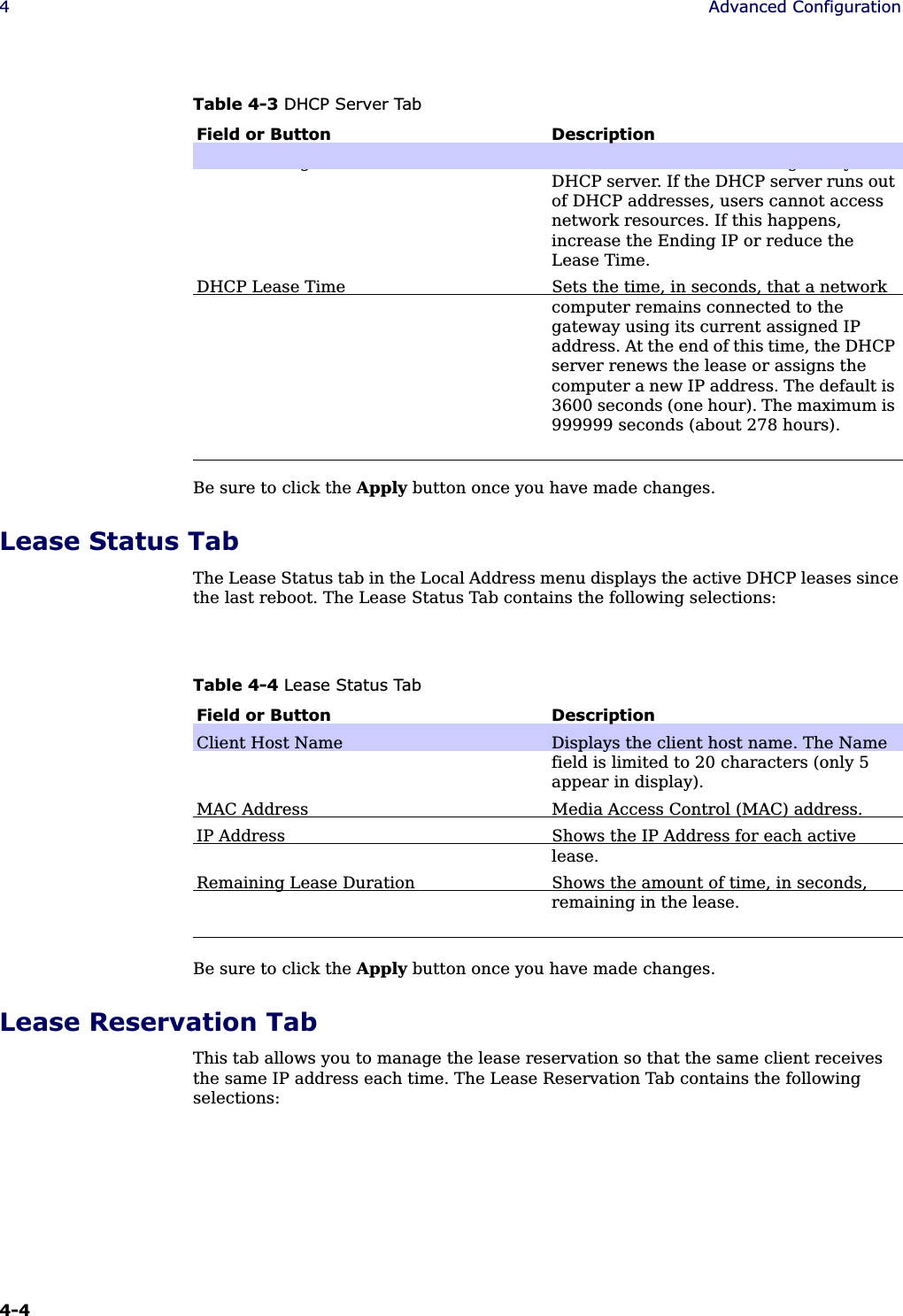 4-4 4Advanced ConfigurationBe sure to click the Apply button once you have made changes.Lease Status TabThe Lease Status tab in the Local Address menu displays the active DHCP leases since the last reboot. The Lease Status Tab contains the following selections:Be sure to click the Apply button once you have made changes.Lease Reservation TabThis tab allows you to manage the lease reservation so that the same client receives the same IP address each time. The Lease Reservation Tab contains the following selections:DHCP Ending IP Address Sets the final IP address assigned by the DHCP server. If the DHCP server runs out of DHCP addresses, users cannot access network resources. If this happens, increase the Ending IP or reduce the Lease Time.DHCP Lease Time Sets the time, in seconds, that a network computer remains connected to the gateway using its current assigned IP address. At the end of this time, the DHCP server renews the lease or assigns the computer a new IP address. The default is 3600 seconds (one hour). The maximum is 999999 seconds (about 278 hours).Table 4-3 DHCP Server TabField or Button DescriptionTable 4-4 Lease Status TabField or Button DescriptionClient Host Name Displays the client host name. The Name field is limited to 20 characters (only 5 appear in display).MAC Address Media Access Control (MAC) address. IP Address Shows the IP Address for each active lease.Remaining Lease Duration Shows the amount of time, in seconds, remaining in the lease.