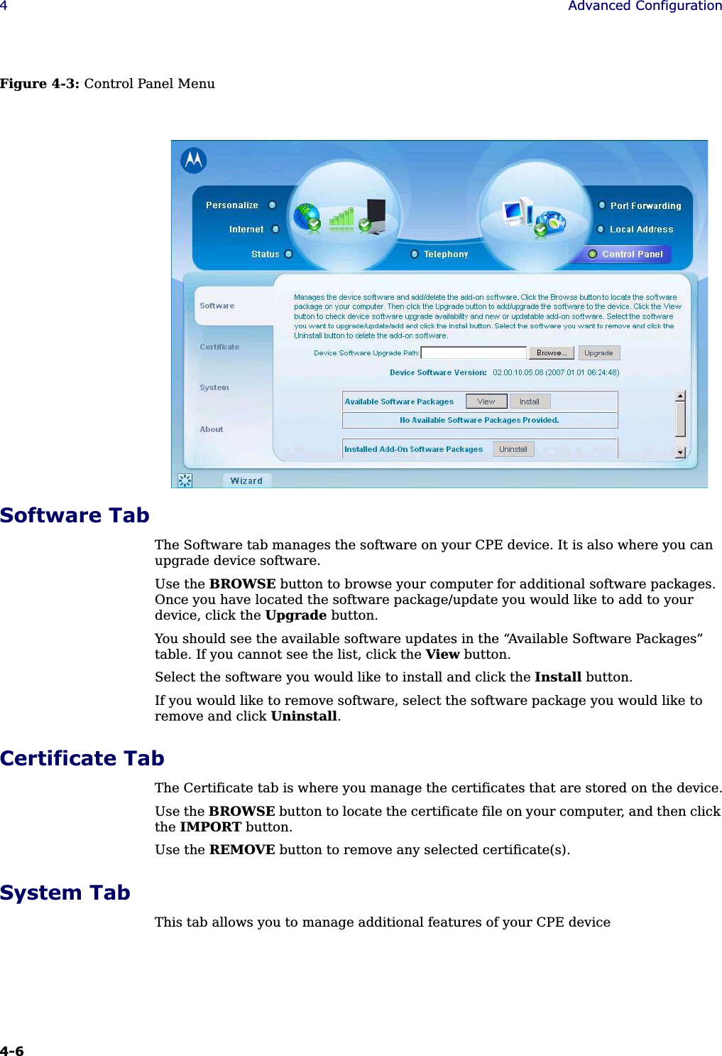 4-6 4Advanced ConfigurationFigure 4-3: Control Panel MenuSoftware TabThe Software tab manages the software on your CPE device. It is also where you can upgrade device software.Use the BROWSE button to browse your computer for additional software packages. Once you have located the software package/update you would like to add to your device, click the Upgrade button.You should see the available software updates in the “Available Software Packages” table. If you cannot see the list, click the View button.Select the software you would like to install and click the Install button.If you would like to remove software, select the software package you would like to remove and click Uninstall.Certificate TabThe Certificate tab is where you manage the certificates that are stored on the device.Use the BROWSE button to locate the certificate file on your computer, and then click the IMPORT button.Use the REMOVE button to remove any selected certificate(s).System TabThis tab allows you to manage additional features of your CPE device