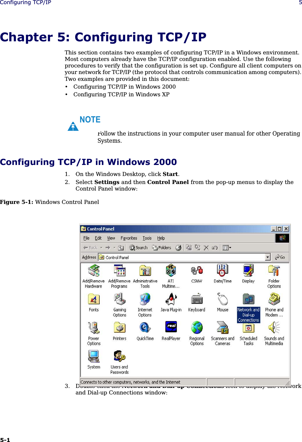 5-1Configuring TCP/IP 5Chapter 5: Configuring TCP/IPThis section contains two examples of configuring TCP/IP in a Windows environment. Most computers already have the TCP/IP configuration enabled. Use the following procedures to verify that the configuration is set up. Configure all client computers on your network for TCP/IP (the protocol that controls communication among computers). Two examples are provided in this document:• Configuring TCP/IP in Windows 2000• Configuring TCP/IP in Windows XP Configuring TCP/IP in Windows 20001. On the Windows Desktop, click Start.2. Select Settings and then Control Panel from the pop-up menus to display the Control Panel window:Figure 5-1: Windows Control Panel3. Double-click the Network and Dial-up Connections icon to display the Network and Dial-up Connections window:Follow the instructions in your computer user manual for other Operating Systems.NOTE
