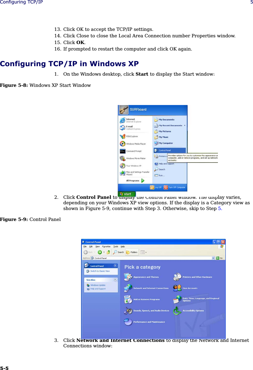 5-5Configuring TCP/IP 513. Click OK to accept the TCP/IP settings.14. Click Close to close the Local Area Connection number Properties window.15. Click OK.16. If prompted to restart the computer and click OK again.Configuring TCP/IP in Windows XP1. On the Windows desktop, click Start to display the Start window:Figure 5-8: Windows XP Start Window2. Click Control Panel to display the Control Panel window. The display varies, depending on your Windows XP view options. If the display is a Category view as shown in Figure 5-9, continue with Step 3. Otherwise, skip to Step 5.Figure 5-9: Control Panel3. Click Network and Internet Connections to display the Network and Internet Connections window: