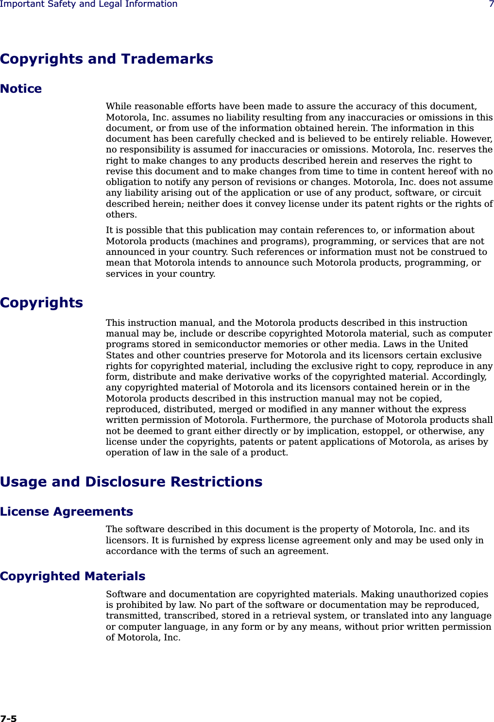 7-5Important Safety and Legal Information 7Copyrights and TrademarksNoticeWhile reasonable efforts have been made to assure the accuracy of this document, Motorola, Inc. assumes no liability resulting from any inaccuracies or omissions in this document, or from use of the information obtained herein. The information in this document has been carefully checked and is believed to be entirely reliable. However, no responsibility is assumed for inaccuracies or omissions. Motorola, Inc. reserves the right to make changes to any products described herein and reserves the right to revise this document and to make changes from time to time in content hereof with no obligation to notify any person of revisions or changes. Motorola, Inc. does not assume any liability arising out of the application or use of any product, software, or circuit described herein; neither does it convey license under its patent rights or the rights of others.It is possible that this publication may contain references to, or information about Motorola products (machines and programs), programming, or services that are not announced in your country. Such references or information must not be construed to mean that Motorola intends to announce such Motorola products, programming, or services in your country.CopyrightsThis instruction manual, and the Motorola products described in this instruction manual may be, include or describe copyrighted Motorola material, such as computer programs stored in semiconductor memories or other media. Laws in the United States and other countries preserve for Motorola and its licensors certain exclusive rights for copyrighted material, including the exclusive right to copy, reproduce in any form, distribute and make derivative works of the copyrighted material. Accordingly, any copyrighted material of Motorola and its licensors contained herein or in the Motorola products described in this instruction manual may not be copied, reproduced, distributed, merged or modified in any manner without the express written permission of Motorola. Furthermore, the purchase of Motorola products shall not be deemed to grant either directly or by implication, estoppel, or otherwise, any license under the copyrights, patents or patent applications of Motorola, as arises by operation of law in the sale of a product.Usage and Disclosure RestrictionsLicense AgreementsThe software described in this document is the property of Motorola, Inc. and its licensors. It is furnished by express license agreement only and may be used only in accordance with the terms of such an agreement.Copyrighted MaterialsSoftware and documentation are copyrighted materials. Making unauthorized copies is prohibited by law. No part of the software or documentation may be reproduced, transmitted, transcribed, stored in a retrieval system, or translated into any language or computer language, in any form or by any means, without prior written permission of Motorola, Inc.