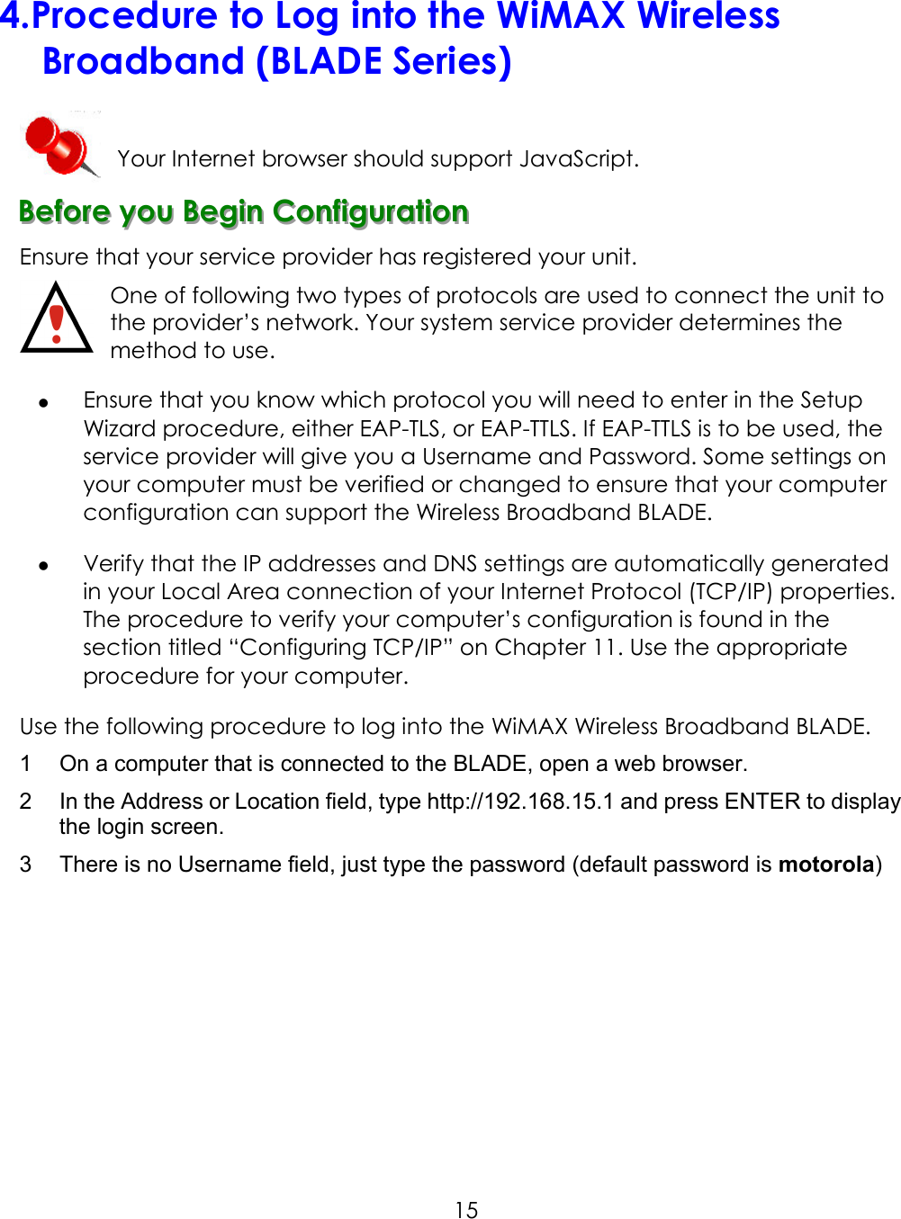     154. Procedure to Log into the WiMAX Wireless Broadband (BLADE Series)  Your Internet browser should support JavaScript. BBBeeefffooorrreee   yyyooouuu   BBBeeegggiiinnn   CCCooonnnfffiiiggguuurrraaatttiiiooonnn   Ensure that your service provider has registered your unit. One of following two types of protocols are used to connect the unit to             the provider’s network. Your system service provider determines the   method to use.   Ensure that you know which protocol you will need to enter in the Setup Wizard procedure, either EAP-TLS, or EAP-TTLS. If EAP-TTLS is to be used, the service provider will give you a Username and Password. Some settings on your computer must be verified or changed to ensure that your computer configuration can support the Wireless Broadband BLADE.   Verify that the IP addresses and DNS settings are automatically generated in your Local Area connection of your Internet Protocol (TCP/IP) properties. The procedure to verify your computer’s configuration is found in the section titled “Configuring TCP/IP” on Chapter 11. Use the appropriate procedure for your computer. Use the following procedure to log into the WiMAX Wireless Broadband BLADE. 1  On a computer that is connected to the BLADE, open a web browser. 2  In the Address or Location field, type http://192.168.15.1 and press ENTER to display the login screen. 3  There is no Username field, just type the password (default password is motorola)    