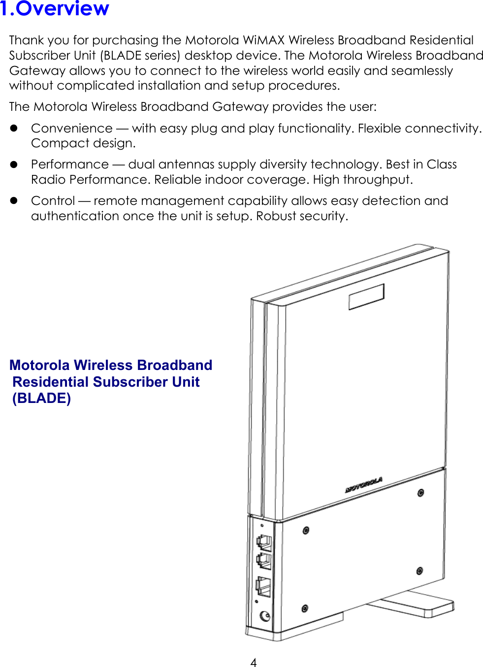     4 1. Overview Thank you for purchasing the Motorola WiMAX Wireless Broadband Residential Subscriber Unit (BLADE series) desktop device. The Motorola Wireless Broadband Gateway allows you to connect to the wireless world easily and seamlessly without complicated installation and setup procedures. The Motorola Wireless Broadband Gateway provides the user:  Convenience — with easy plug and play functionality. Flexible connectivity. Compact design.  Performance — dual antennas supply diversity technology. Best in Class Radio Performance. Reliable indoor coverage. High throughput.  Control — remote management capability allows easy detection and authentication once the unit is setup. Robust security.       Motorola Wireless Broadband Residential Subscriber Unit (BLADE)     