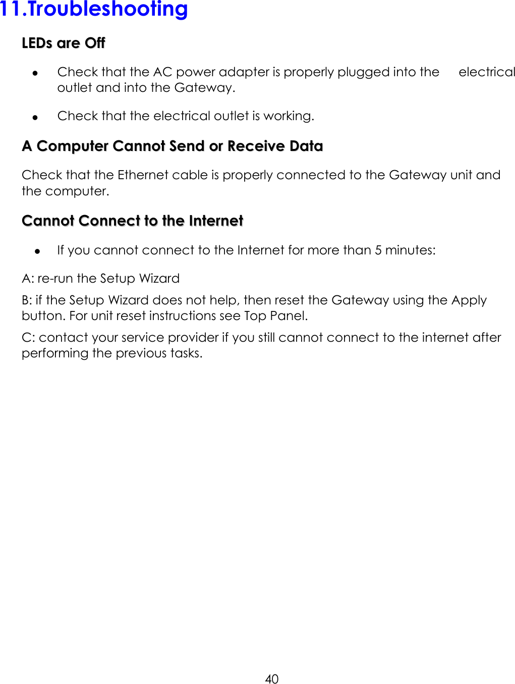     4011.Troubleshooting LLEEDDss  aarree  OOffff    Check that the AC power adapter is properly plugged into the      electrical outlet and into the Gateway.   Check that the electrical outlet is working. AA  CCoommppuutteerr  CCaannnnoott  SSeenndd  oorr  RReecceeiivvee  DDaattaa  Check that the Ethernet cable is properly connected to the Gateway unit and the computer. CCaannnnoott  CCoonnnneecctt  ttoo  tthhee  IInntteerrnneett    If you cannot connect to the Internet for more than 5 minutes: A: re-run the Setup Wizard B: if the Setup Wizard does not help, then reset the Gateway using the Apply button. For unit reset instructions see Top Panel. C: contact your service provider if you still cannot connect to the internet after performing the previous tasks.  