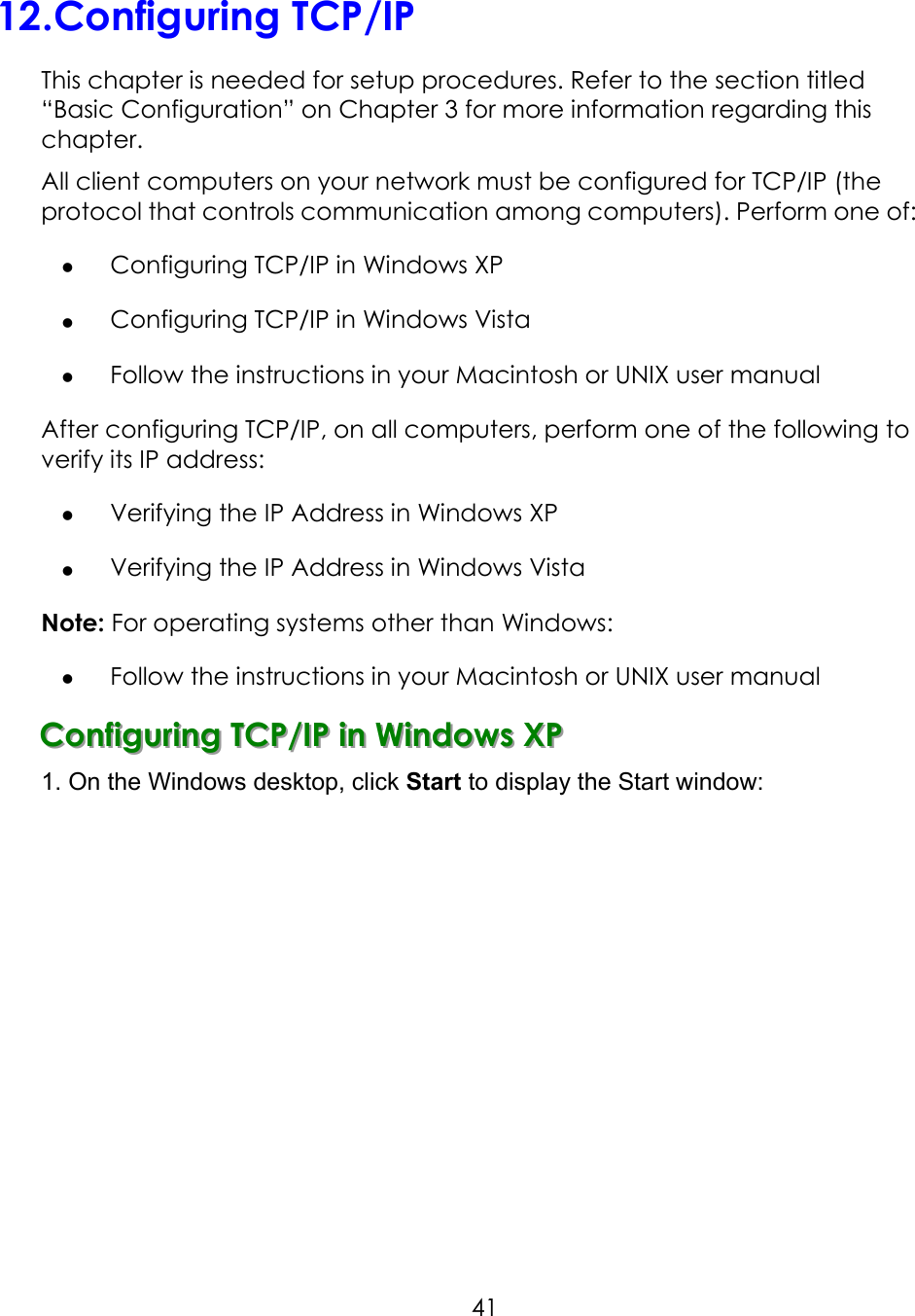     4112.Configuring TCP/IP This chapter is needed for setup procedures. Refer to the section titled “Basic Configuration” on Chapter 3 for more information regarding this chapter. All client computers on your network must be configured for TCP/IP (the protocol that controls communication among computers). Perform one of:   Configuring TCP/IP in Windows XP   Configuring TCP/IP in Windows Vista   Follow the instructions in your Macintosh or UNIX user manual   After configuring TCP/IP, on all computers, perform one of the following to verify its IP address:   Verifying the IP Address in Windows XP   Verifying the IP Address in Windows Vista Note: For operating systems other than Windows:   Follow the instructions in your Macintosh or UNIX user manual CCCooonnnfffiiiggguuurrriiinnnggg   TTTCCCPPP///IIIPPP   iiinnn   WWWiiinnndddooowwwsss   XXXPPP   1. On the Windows desktop, click Start to display the Start window: 