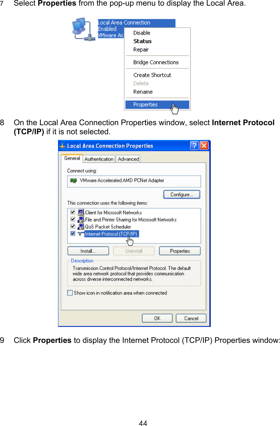     447  Select Properties from the pop-up menu to display the Local Area.    8  On the Local Area Connection Properties window, select Internet Protocol (TCP/IP) if it is not selected.   9  Click Properties to display the Internet Protocol (TCP/IP) Properties window:  