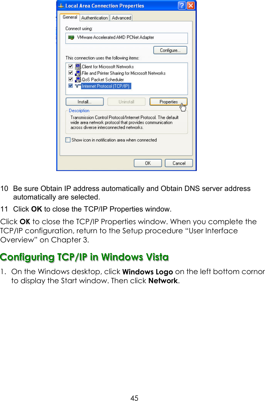     45  10  Be sure Obtain IP address automatically and Obtain DNS server address automatically are selected. 11  Click OK to close the TCP/IP Properties window. Click OK to close the TCP/IP Properties window. When you complete the TCP/IP configuration, return to the Setup procedure “User Interface Overview” on Chapter 3. CCCooonnnfffiiiggguuurrriiinnnggg   TTTCCCPPP///IIIPPP   iiinnn   WWWiiinnndddooowwwsss   VVViiissstttaaa   1.  On the Windows desktop, click Windows Logo on the left bottom cornor to display the Start window. Then click Network.            