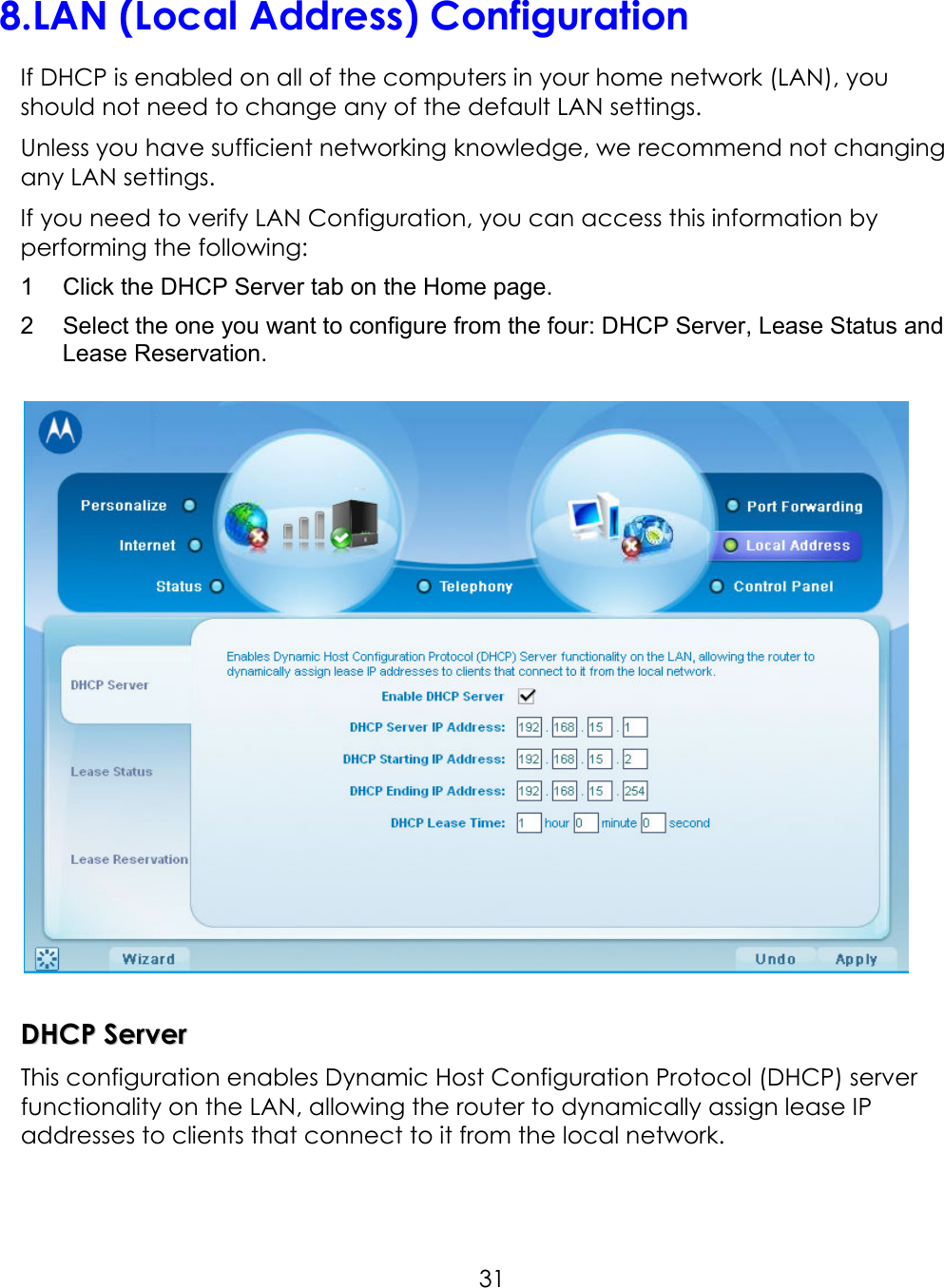     318. LAN (Local Address) Configuration If DHCP is enabled on all of the computers in your home network (LAN), you should not need to change any of the default LAN settings. Unless you have sufficient networking knowledge, we recommend not changing any LAN settings. If you need to verify LAN Configuration, you can access this information by performing the following: 1  Click the DHCP Server tab on the Home page. 2  Select the one you want to configure from the four: DHCP Server, Lease Status and Lease Reservation.      DDHHCCPP  SSeerrvveerr  This configuration enables Dynamic Host Configuration Protocol (DHCP) server functionality on the LAN, allowing the router to dynamically assign lease IP addresses to clients that connect to it from the local network.    