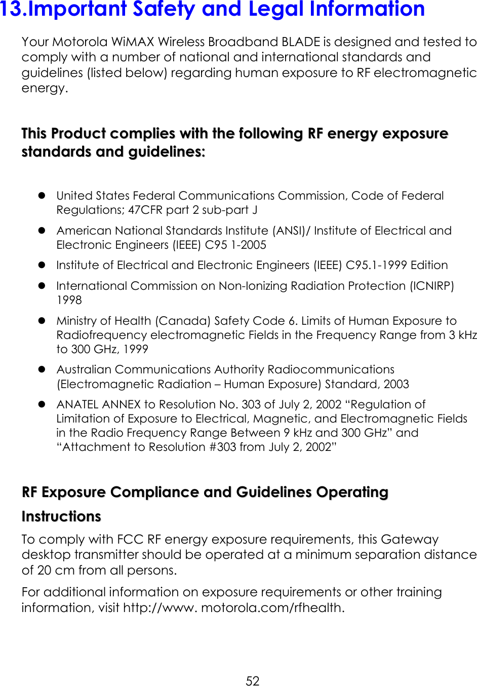     5213.Important Safety and Legal Information Your Motorola WiMAX Wireless Broadband BLADE is designed and tested to comply with a number of national and international standards and guidelines (listed below) regarding human exposure to RF electromagnetic energy.  TThhiiss  PPrroodduucctt  ccoommpplliieess  wwiitthh  tthhee  ffoolllloowwiinngg  RRFF  eenneerrggyy  eexxppoossuurree  ssttaannddaarrddss  aanndd  gguuiiddeelliinneess::    United States Federal Communications Commission, Code of Federal Regulations; 47CFR part 2 sub-part J  American National Standards Institute (ANSI)/ Institute of Electrical and Electronic Engineers (IEEE) C95 1-2005  Institute of Electrical and Electronic Engineers (IEEE) C95.1-1999 Edition  International Commission on Non-Ionizing Radiation Protection (ICNIRP) 1998  Ministry of Health (Canada) Safety Code 6. Limits of Human Exposure to Radiofrequency electromagnetic Fields in the Frequency Range from 3 kHz to 300 GHz, 1999  Australian Communications Authority Radiocommunications (Electromagnetic Radiation – Human Exposure) Standard, 2003  ANATEL ANNEX to Resolution No. 303 of July 2, 2002 “Regulation of Limitation of Exposure to Electrical, Magnetic, and Electromagnetic Fields in the Radio Frequency Range Between 9 kHz and 300 GHz” and “Attachment to Resolution #303 from July 2, 2002”  RRFF  EExxppoossuurree  CCoommpplliiaannccee  aanndd  GGuuiiddeelliinneess  OOppeerraattiinngg  IInnssttrruuccttiioonnss  To comply with FCC RF energy exposure requirements, this Gateway desktop transmitter should be operated at a minimum separation distance of 20 cm from all persons. For additional information on exposure requirements or other training information, visit http://www. motorola.com/rfhealth.  