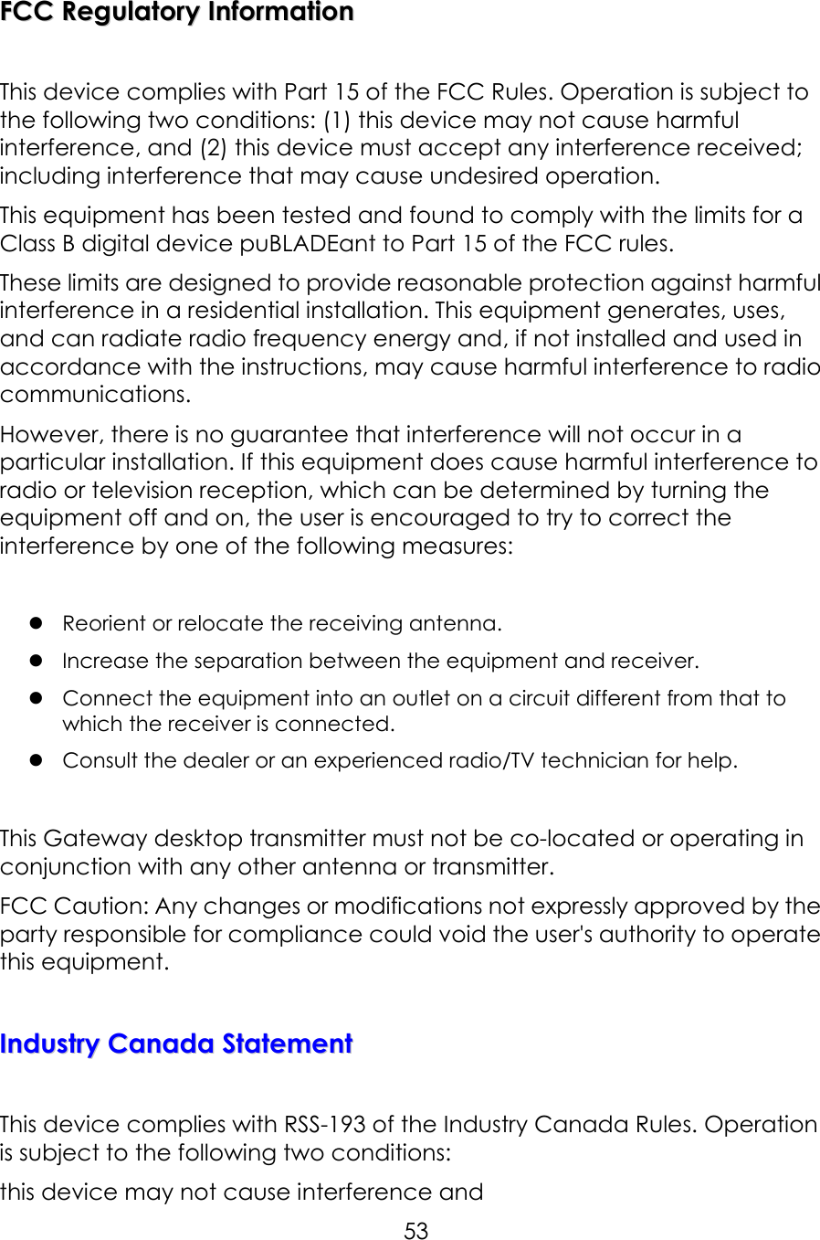     53FFCCCC  RReegguullaattoorryy  IInnffoorrmmaattiioonn   This device complies with Part 15 of the FCC Rules. Operation is subject to the following two conditions: (1) this device may not cause harmful interference, and (2) this device must accept any interference received; including interference that may cause undesired operation. This equipment has been tested and found to comply with the limits for a Class B digital device puBLADEant to Part 15 of the FCC rules. These limits are designed to provide reasonable protection against harmful interference in a residential installation. This equipment generates, uses, and can radiate radio frequency energy and, if not installed and used in accordance with the instructions, may cause harmful interference to radio communications.   However, there is no guarantee that interference will not occur in a particular installation. If this equipment does cause harmful interference to radio or television reception, which can be determined by turning the equipment off and on, the user is encouraged to try to correct the interference by one of the following measures:   Reorient or relocate the receiving antenna.  Increase the separation between the equipment and receiver.  Connect the equipment into an outlet on a circuit different from that to     which the receiver is connected.  Consult the dealer or an experienced radio/TV technician for help.  This Gateway desktop transmitter must not be co-located or operating in conjunction with any other antenna or transmitter. FCC Caution: Any changes or modifications not expressly approved by the party responsible for compliance could void the user&apos;s authority to operate this equipment.  IInndduussttrryy  CCaannaaddaa  SSttaatteemmeenntt   This device complies with RSS-193 of the Industry Canada Rules. Operation is subject to the following two conditions: this device may not cause interference and 