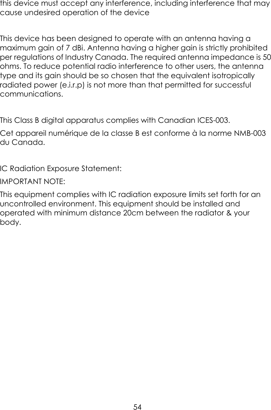     54this device must accept any interference, including interference that may cause undesired operation of the device  This device has been designed to operate with an antenna having a maximum gain of 7 dBi. Antenna having a higher gain is strictly prohibited per regulations of Industry Canada. The required antenna impedance is 50 ohms. To reduce potential radio interference to other users, the antenna type and its gain should be so chosen that the equivalent isotropically radiated power (e.i.r.p) is not more than that permitted for successful communications.  This Class B digital apparatus complies with Canadian ICES-003. Cet appareil numérique de la classe B est conforme à la norme NMB-003 du Canada.  IC Radiation Exposure Statement: IMPORTANT NOTE: This equipment complies with IC radiation exposure limits set forth for an uncontrolled environment. This equipment should be installed and operated with minimum distance 20cm between the radiator &amp; your body. 