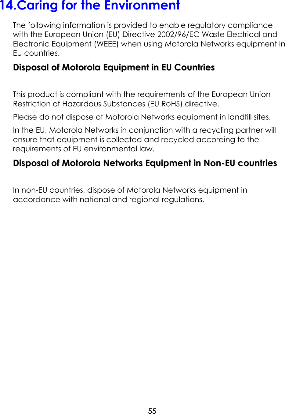     5514.Caring for the Environment The following information is provided to enable regulatory compliance with the European Union (EU) Directive 2002/96/EC Waste Electrical and Electronic Equipment (WEEE) when using Motorola Networks equipment in EU countries. DDiissppoossaall  ooff  MMoottoorroollaa  EEqquuiippmmeenntt  iinn  EEUU  CCoouunnttrriieess   This product is compliant with the requirements of the European Union Restriction of Hazardous Substances (EU RoHS) directive. Please do not dispose of Motorola Networks equipment in landfill sites. In the EU, Motorola Networks in conjunction with a recycling partner will ensure that equipment is collected and recycled according to the requirements of EU environmental law. DDiissppoossaall  ooff  MMoottoorroollaa  NNeettwwoorrkkss  EEqquuiippmmeenntt  iinn  NNoonn--EEUU  ccoouunnttrriieess   In non-EU countries, dispose of Motorola Networks equipment in accordance with national and regional regulations. 